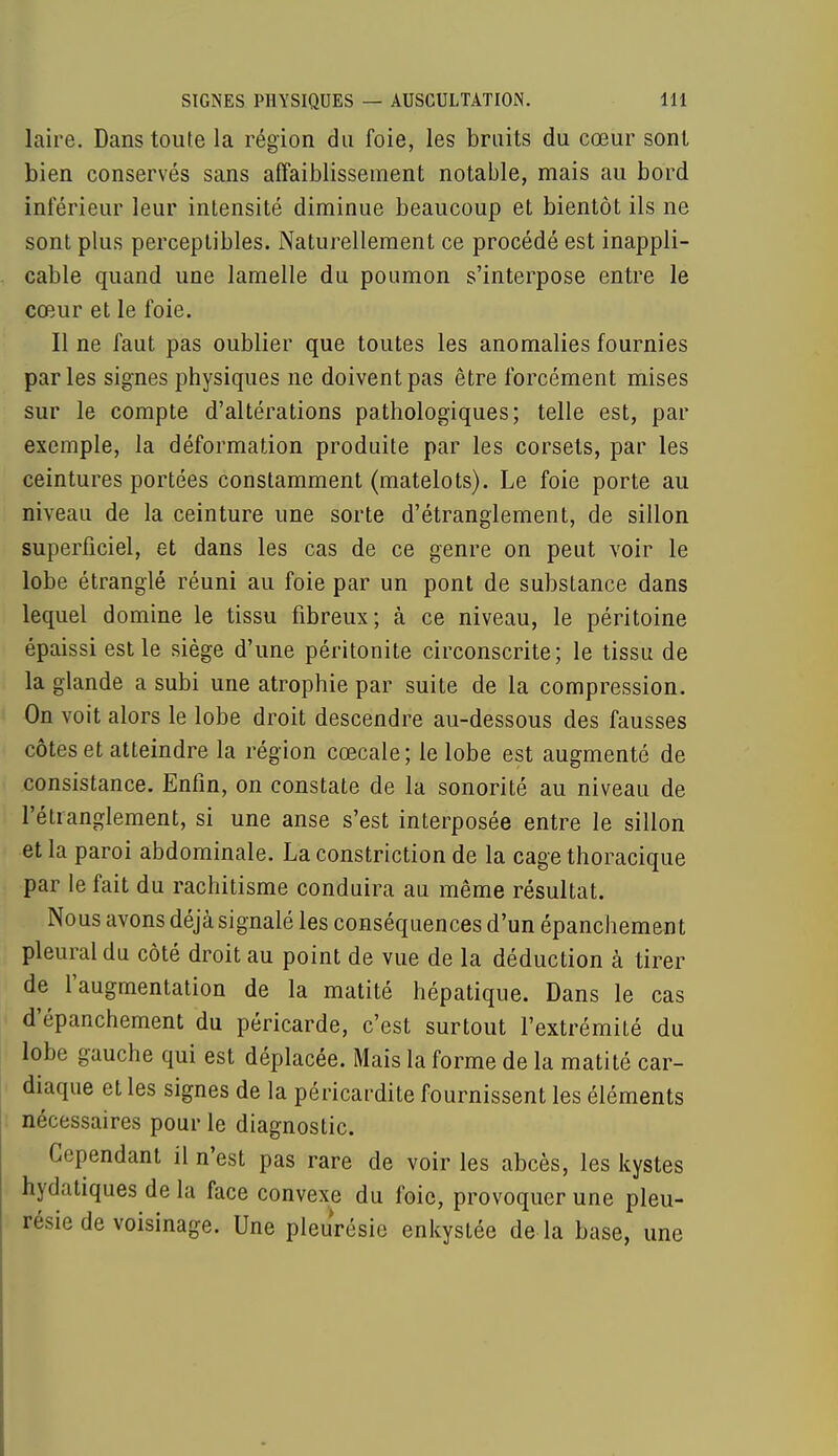 laire. Dans toute la région du foie, les bruits du cœur sont bien conservés sans affaiblissement notable, mais au bord inférieur leur intensité diminue beaucoup et bientôt ils ne sont plus perceptibles. Naturellement ce procédé est inappli- cable quand une lamelle du poumon s'interpose entre le cœur et le foie. Il ne faut pas oublier que toutes les anomalies fournies parles signes physiques ne doivent pas être forcément mises sur le compte d'altérations pathologiques; telle est, par exemple, la déformation produite par les corsets, par les ceintures portées constamment (matelots). Le foie porte au niveau de la ceinture une sorte d'étranglement, de sillon superficiel, et dans les cas de ce genre on peut voir le lobe étranglé réuni au foie par un pont de substance dans lequel domine le tissu fibreux; à ce niveau, le péritoine épaissi est le siège d'une péritonite circonscrite; le tissu de la glande a subi une atrophie par suite de la compression. On voit alors le lobe droit descendre au-dessous des fausses côtes et atteindre la région cœcale; le lobe est augmenté de consistance. Enfin, on constate de la sonorité au niveau de l'étranglement, si une anse s'est interposée entre le sillon et la paroi abdominale. La constriction de la cage thoracique par le fait du rachitisme conduira au même résultat. Nous avons déjà signalé les conséquences d'un épanchement pleural du côté droit au point de vue de la déduction à tirer de l'augmentation de la matité hépatique. Dans le cas d'épanchement du péricarde, c'est surtout l'extrémité du lobe gauche qui est déplacée. Mais la forme de la matité car- diaque et les signes de la péricardite fournissent les éléments nécessaires pour le diagnostic. Cependant il n'est pas rare de voir les abcès, les kystes hydatiques de la face convexe du foie, provoquer une pleu- résie de voisinage. Une pleurésie enkystée de là base, une