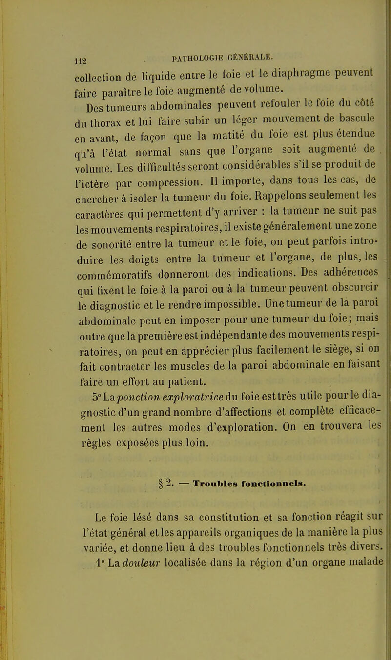 collection de liquide entre le foie et le diaphragme peuvent faire paraître le foie augmenté de volume. Des tumeurs abdominales peuvent refouler le foie du côté du thorax et lui faire subir un léger mouvement de bascule en avant, de façon que la matité du foie est plus étendue qu'à l'état normal sans que l'organe soit augmenté de volume. Les difficultés seront considérables s'il se produit de l'ictère par compression. Il importe, dans tous les cas, de chercher à isoler la tumeur du foie. Rappelons seulement les caractères qui permettent d'y arriver : la tumeur ne suit pas les mouvements respiratoires, il existe généralement une zone de sonorité entre la tumeur et le foie, on peut parfois intro- duire les doigts entre la tumeur et l'organe, de plus, les commémoratifs donneront des indications. Des adhérences qui fixent le foie à la paroi ou à la tumeur peuvent obscurcir le diagnostic et le rendre impossible. Unetumeur de la paroi abdominale peut en imposer pour une tumeur du foie; mais outre que la première est indépendante des mouvements respi- ratoires, on peut, en apprécier plus facilement le siège, si on fait contracter les muscles de la paroi abdominale en faisant faire un effort au patient. 5° Laponction exploratrice du foie est très utile pour le dia- gnostic d'un grand nombre d'affections et complète efficace- ment les autres modes d'exploration. On en trouvera les règles exposées plus loin. § 2. — Troubles fonctionnels. Le foie lésé dans sa constitution et sa fonction réagit sur l'état général et les appareils organiques de la manière la plus variée, et donne lieu à des troubles fonctionnels très divers. 1° La douleur localisée dans la région d'un organe malade