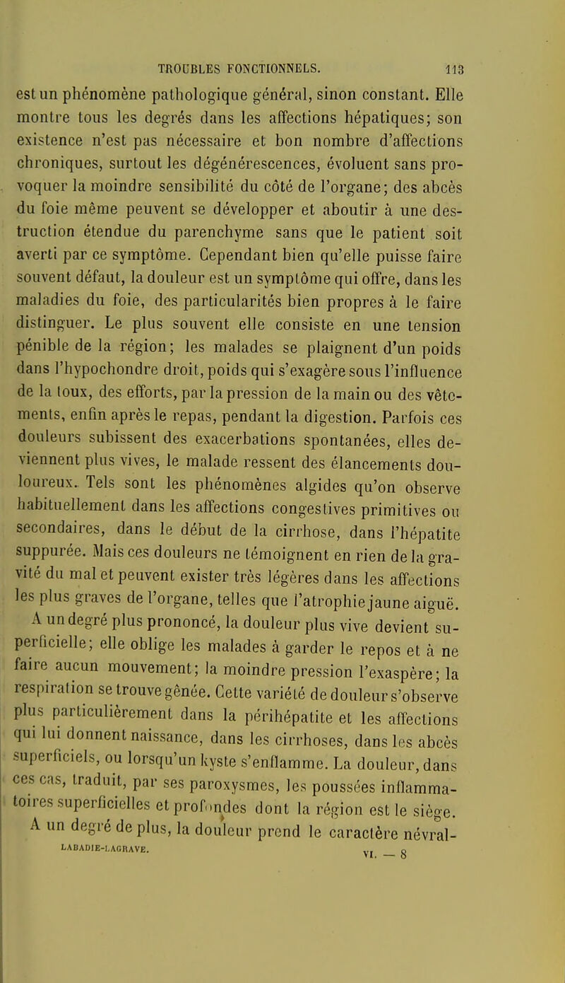 est un phénomène pathologique général, sinon constant. Elle montre tous les degrés dans les affections hépatiques; son existence n'est pas nécessaire et bon nombre d'affections chroniques, surtout les dégénérescences, évoluent sans pro- voquer la moindre sensibilité du côté de l'organe; des abcès du foie même peuvent se développer et aboutir à une des- truction étendue du parenchyme sans que le patient soit averti par ce symptôme. Cependant bien qu'elle puisse faire souvent défaut, la douleur est un symptôme qui offre, dans les maladies du foie, des particularités bien propres à le faire distinguer. Le plus souvent elle consiste en une tension pénible de la région; les malades se plaignent d'un poids dans l'hypochondre droit, poids qui s'exagère sous l'influence de la toux, des efforts, par la pression de la main ou des vête- ments, enfin après le repas, pendant la digestion. Parfois ces douleurs subissent des exacerbations spontanées, elles de- viennent plus vives, le malade ressent des élancements dou- loureux. Tels sont les phénomènes algides qu'on observe habituellement dans les affections congéstives primitives ou secondaires, dans le début de la cirrhose, dans l'hépatite suppurée. Mais ces douleurs ne témoignent en rien delà gra- vité du mal et peuvent exister très légères dans les affections les plus graves de l'organe, telles que l'atrophie jaune aiguë. A un degré plus prononcé, la douleur plus vive devient su- perficielle; elle oblige les malades à garder le repos et à ne faire aucun mouvement; la moindre pression l'exaspère; la respiration se trouve gênée. Cette variété de douleur s'observe plus particulièrement dans la périhépatite et les affections qui lui donnent naissance, dans les cirrhoses, dans les abcès superficiels, ou lorsqu'un kyste s'enflamme. La douleur, dans ces cas, traduit, par ses paroxysmes, les poussées inflamma- toires superficielles et profondes dont la région est le siège. A un degré de plus, la douleur prend le caractère névral- LABADIE-I.AGRAVE. yI g