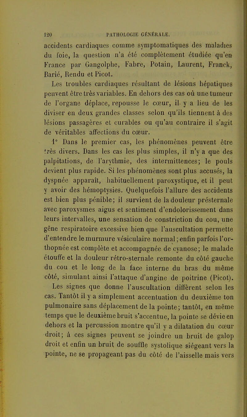 accidents cardiaques comme symptomatiques des maladies du foie, la question n'a été complètement étudiée qu'en France par Gangolphe, Fabre, Potain, Laurent, Franck, Barié, Rendu et Picot. Les troubles cardiaques résultant de lésions hépatiques peuvent être très variables. En dehors des cas où une tumeur de l'organe déplace, repousse le cœur, il y a lieu de les diviser en deux grandes classes selon qu'ils tiennent à des lésions passagères et curables ou qu'au contraire il s'agit de véritables affections du cœur. 1° Dans le premier cas, les phénomènes peuvent être ?rès divers. Dans les cas les plus simples, il n'y a que des palpitations, de l'arythmie, des intermittences; le pouls devient plus rapide. Si les phénomènes sont plus accusés, la dyspnée apparaît, habituellement paroxystique, et il peut y avoir des hémoptysies. Quelquefois l'allure des accidents est bien plus pénible; il survient de la douleur présternale avec paroxysmes aigus et sentiment d'endolorissement dans leurs intervalles, une sensation de constriction du cou, une gêne respiratoire excessive bien que l'auscultation permette d'entendre le murmure vésiculaire normal ; enfin parfois l'or- thopnéeest complète et accompagnée de cyanose; le malade étouffe et la douleur rétro-sternale remonte du côté gauche du cou et le long de la face interne du bras du même côté, simulant ainsi l'attaque d'angine de poitrine (Picot). Les signes que donne l'auscultation diffèrent selon les cas. Tantôt il y a simplement accentuation du deuxième ton pulmonaire sans déplacement de la pointe; tantôt, en même temps que le deuxième bruit s'accentue, la pointe se dévie en dehors et la percussion montre qu'il y a dilatation du cœur droit; à ces signes peuvent se joindre un bruit de galop droit et enfin un bruit de souffle systolique siégeant vers la pointe, ne se propageant pas du côté de l'aisselle mais vers