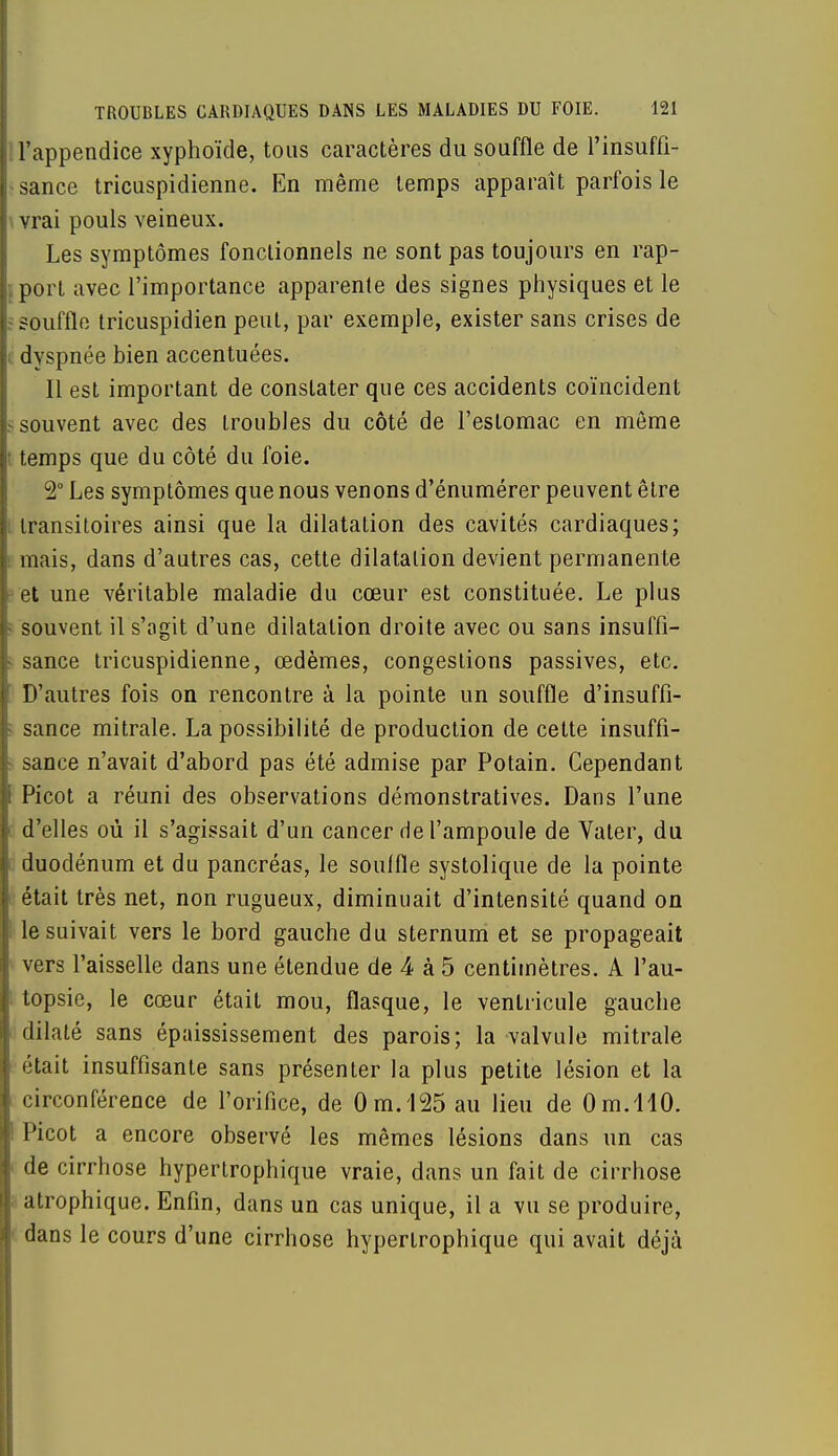 l'appendice xyphoïde, tous caractères du souffle de l'insuffi- i sance tricuspidienne. En même temps apparaît parfois le vrai pouls veineux. Les symptômes fonctionnels ne sont pas toujours en rap- port avec l'importance apparente des signes physiques et le ?ouffle tricuspidien peut, par exemple, exister sans crises de i dyspnée bien accentuées. Il est important de constater que ces accidents coïncident souvent avec des troubles du côté de l'estomac en même temps que du côté du foie. 2° Les symptômes que nous venons d'énumérer peuvent être transitoires ainsi que la dilatation des cavités cardiaques; mais, dans d'autres cas, cette dilatation devient permanente et une véritable maladie du cœur est constituée. Le plus souvent il s'agit d'une dilatation droite avec ou sans insuffi- sance tricuspidienne, œdèmes, congestions passives, etc. D'autres fois on rencontre à la pointe un souffle d'insuffi- sance mitrale. La possibilité de production de cette insuffi- sance n'avait d'abord pas été admise par Potain. Cependant Picot a réuni des observations démonstratives. Dans l'une d'elles où il s'agissait d'un cancer de l'ampoule de Vater, du duodénum et du pancréas, le souffle systolique de la pointe était très net, non rugueux, diminuait d'intensité quand on le suivait vers le bord gauche du sternum et se propageait vers l'aisselle dans une étendue de 4 à 5 centimètres. A l'au- I topsie, le cœur était mou, flasque, le ventricule gauche dilaté sans épaississement des parois; la valvule mitrale était insuffisante sans présenter la plus petite lésion et la circonférence de l'orifice, de Om.125 au lieu de Om.llO. ! Picot a encore observé les mêmes lésions dans un cas i de cirrhose hypertrophique vraie, dans un fait de cirrhose i atrophique. Enfin, dans un cas unique, il a vu se produire, dans le cours d'une cirrhose hypertrophique qui avait déjà
