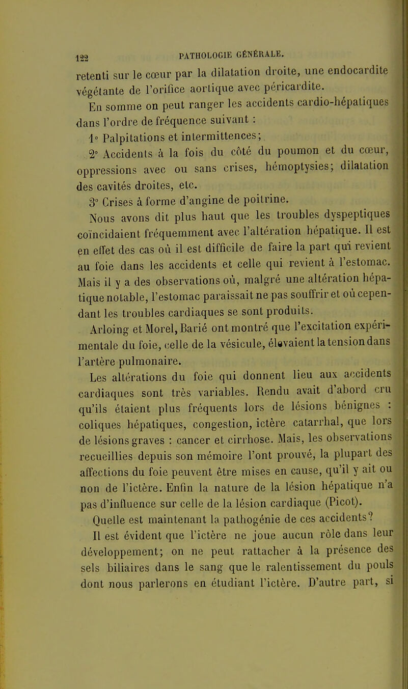 retenti sur le cœur par la dilatation droite, une endocardite végétante de l'orifice aortique avec pé.ricardite. En somme on peut ranger les accidents cardio-hépatiques dans l'ordre de fréquence suivant : 1° Palpitations et intermittences; 2° Accidents à la fois du côté du poumon et du cœur, oppressions avec ou sans crises, hémoptysies; dilatation des cavités droites, etc. 3° Crises à forme d'angine de poitrine. Nous avons dit plus haut que les troubles dyspeptiques coïncidaient fréquemment avec l'altération hépatique. Il est! en effet des cas où il est difficile de faire la part qui revient au foie dans les accidents et celle qui revient à l'estomac. Mais il y a des observations où, malgré une altération hépa- tique notable, l'estomac paraissait ne pas souffrir et où cepen- dant les troubles cardiaques se sont produits. Arloing et Morel, Barié ont montré que l'excitation expéri- mentale du foie, celle de la vésicule, élevaient la tension dans l'artère pulmonaire. Les altérations du foie qui donnent lieu aux accidents cardiaques sont très variables. Rendu avait d'abord cru qu'ils étaient plus fréquents lors de lésions bénignes : coliques hépatiques, congestion, ictère catarrhal, que lors de lésions graves : cancer et cirrhose. Mais, les observations recueillies depuis son mémoire l'ont prouvé, la plupart des affections du foie peuvent être mises en cause, qu'il y ait ou non de l'ictère. Enfin la nature de la lésion hépatique n'a pas d'influence sur celle de la lésion cardiaque (Picot). Quelle est maintenant la pathogénie de ces accidents? Il est évident que l'ictère ne joue aucun rôle dans leur développement; on ne peut rattacher à la présence des sels biliaires dans le sang que le ralentissement du pouls dont nous parlerons en étudiant l'ictère. D'autre part, si