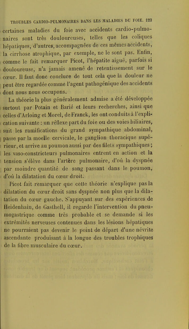 certaines maladies du foie avec accidents cardio-pulmo- naires sont très douloureuses, telles que les coliques hépatiques, d'autres, accompagnées de ces mêmes accidents, la cirrhose atrophique, par exemple, ne le sont pas. Enfin, comme le fait remarquer Picot, l'hépatite aiguë, parfois si i douloureuse, n'a jamais amené de retentissement sur le I cœur. Il faut donc conclure de tout cela que la douleur ne ; peut être regardée comme l'agent pathogénique des accidents i dont nous nous occupons. La théorie la plus généralement admise a été développée • surtout par Potain et Barié et leurs recherches, ainsi que i celles d'Arloing et Morel, de Franck, les ont conduits à l'expli- cation suivante : un réflexe part du foie ou des voies biliaires, s suit les ramifications du grand sympathique abdominal, i passe par la moelle cervicale, le ganglion thoracique supé- rieur, et arrive au poumon aussi par des filets sympathiques ; les vaso-constricteurs pulmonaires entrent en action et la ; tension s'élève dans l'artère pulmonaire, d'où la dyspnée par moindre quantité de sang passant dans le poumon, d'où la dilatation du cœur droit. Picot fait remarquer que cette théorie n'explique pas la dilatation du cœur droit sans dyspnée non plus que la dila- tation du cœur gauche. S'appuyant sur des expériences de Heidenhain, de Gaslhell, il regarde l'intervention du pneu- mogastrique comme très probable et se demande si les extrémités nerveuses contenues dans les lésions hépatiques ne pourraient pas devenir le point de départ d'une névrite ascendante produisant à la longue des troubles trophiques de la fibre musculaire du cœur.