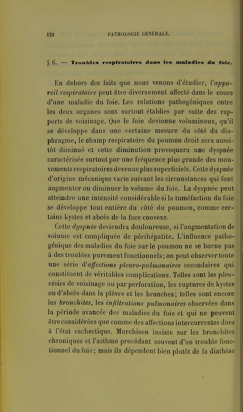 6. — Troubles respiratoires dans les maladies du foie. En dehors des faits que nous venons d'étudier, l'appa- reil respiratoire peut être diversement affecté dans le cours d'une maladie du foie. Les relations pathogéniques entre les deux organes sont surtout établies par suite des rap- ports de voisinage. Que le foie devienne volumineux, qu'il se développe dans une certaine mesure du côté du dia- phragme, le champ respiratoire du poumon droit sera aussi- tôt diminué et cette diminution provoquera une dyspnée caractérisée surtout par une fréquence plus grande des mou- vements respiratoires devenus plus superficiels. Cette dyspnée d'origine mécanique varie suivant les circonstances qui font augmenter ou diminuer le volume du foie. La dyspnée peut atteindre une intensité considérable si la tuméfaction du foie se développe tout entière du côté du poumon, comme cer- tains kystes et abcès de la face convexe. Cette dyspnée deviendra douloureuse, si l'augmentation de volume est compliquée de périhépatite. L'influence patho- génique des maladies du foie sur le poumon ne se borne pas à des troubles purement fonctionnels ; on peut observer toute une série d'affections pleuro-pulmonaires secondaires qui constituent de véritables complications. Telles sont les pleu- résies de voisinage ou par perforation, les ruptures de kystes ou d'abcès dans la plèvre et les bronches; telles sont encore les bronchites, les infiltrations pulmonaires observées dans la période avancée des maladies du foie et qui ne peuvent être considérées que comme des affections intercurrentes dues à l'état cachectique. Murchison insiste sur les bronchites chroniques et l'asthme procédant souvent d'un trouble fonc- tionnel du foie; mais ils dépendent bien plutôt de la diathèse