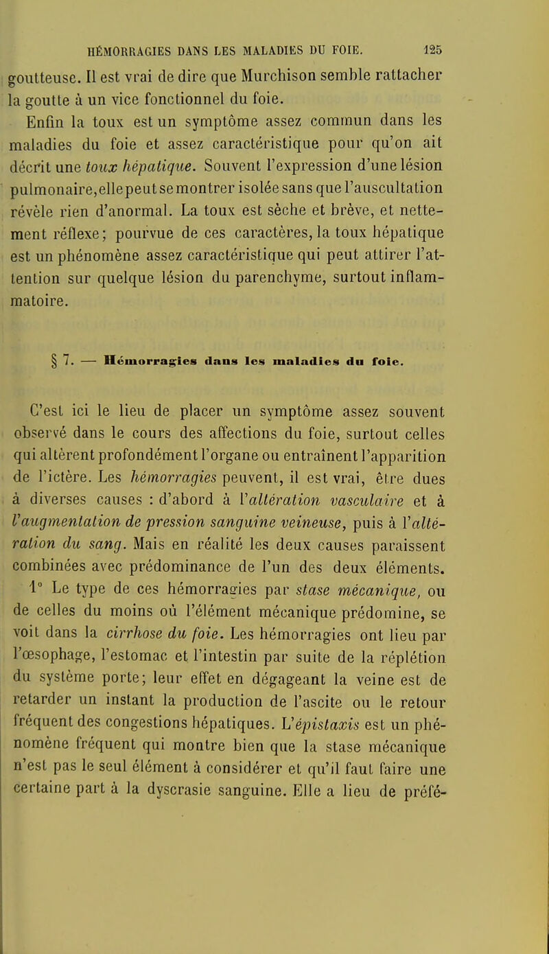 goutteuse. Il est vrai de dire que Murchison semble rattacher la goutte à un vice fonctionnel du foie. Enfin la toux est un symptôme assez commun dans les maladies du foie et assez caractéristique pour qu'on ait décrit une toux hépatique. Souvent l'expression d'une lésion pulmonaire,ellepeutsemontrer isolée sans que l'auscultation révèle rien d'anormal. La toux est sèche et brève, et nette- ment réflexe; pourvue de ces caractères, la toux hépatique est un phénomène assez caractéristique qui peut attirer l'at- tention sur quelque lésion du parenchyme, surtout inflam- matoire. § 7. — Hémorragies dans les maladies du foie. C'est ici le lieu de placer un symptôme assez souvent observé dans le cours des affections du foie, surtout celles qui altèrent profondément l'organe ou entraînent l'apparition de l'ictère. Les hémorragies peuvent, il est vrai, être dues à diverses causes : d'abord à ['altération vasculaire et à l'augmentation de pression sanguine veineuse, puis à Y alté- ration du sang. Mais en réalité les deux causes paraissent combinées avec prédominance de l'un des deux éléments. 1° Le type de ces hémorragies par stase mécanique, ou de celles du moins où l'élément mécanique prédomine, se voit dans la cirrhose du foie. Les hémorragies ont lieu par l'œsophage, l'estomac et l'intestin par suite de la réplétion du système porte; leur effet en dégageant la veine est de retarder un instant la production de l'ascite ou le retour fréquent des congestions hépatiques. Uépistaxis est un phé- nomène fréquent qui montre bien que la stase mécanique n'est pas le seul élément à considérer et qu'il faut faire une certaine part à la dyscrasie sanguine. Elle a lieu de préfé-