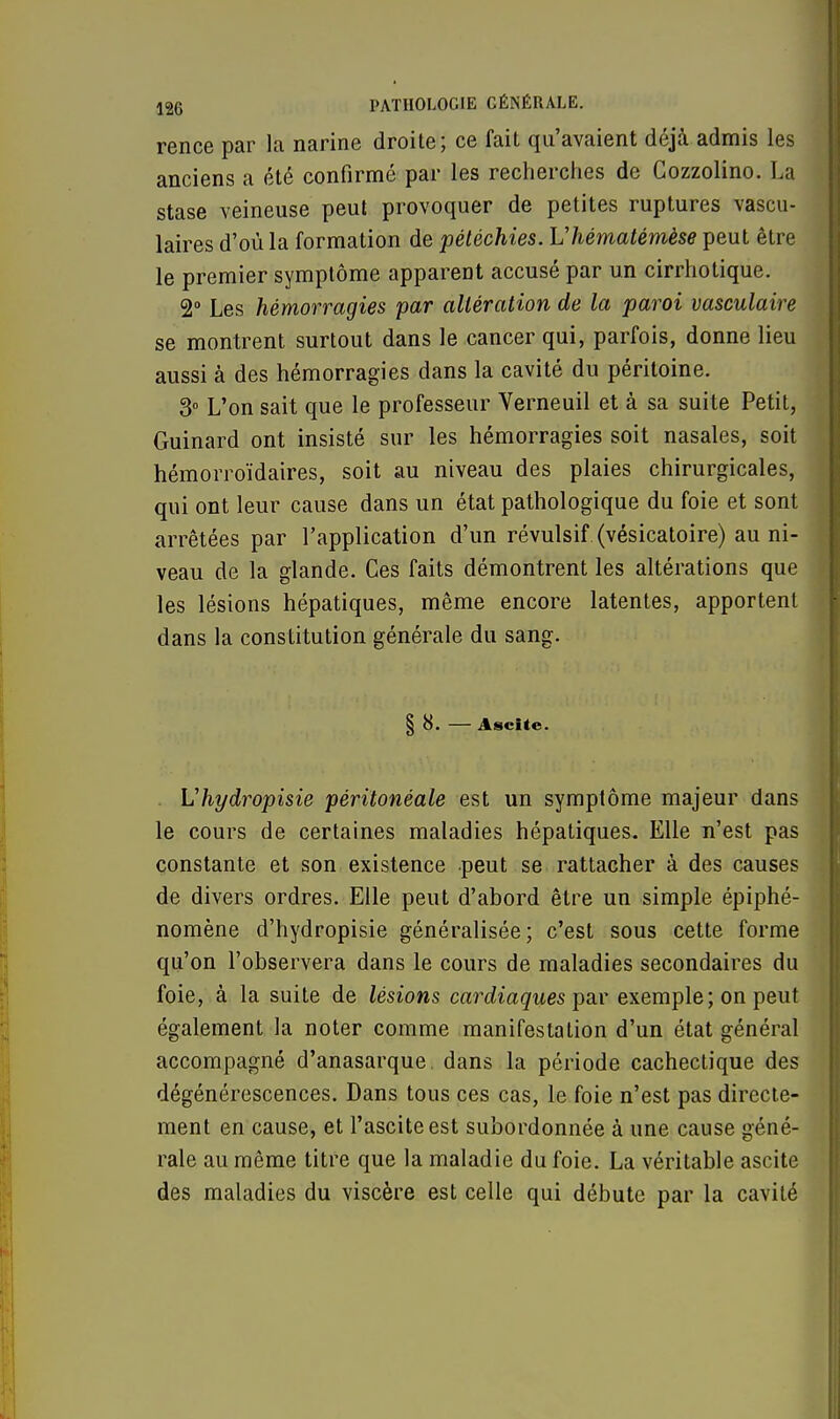 rence par la narine droite; ce fait qu'avaient déjà admis les anciens a été confirmé par les recherches de Cozzolino. La stase veineuse peut provoquer de petites ruptures vascu- laires d'où la formation de pétéchies. Vhématémèse peut être le premier symptôme apparent accusé par un cirrhotique. 2° Les hémorragies par altération de la paroi vasculaire se montrent surtout dans le cancer qui, parfois, donne lieu aussi à des hémorragies dans la cavité du péritoine. 3° L'on sait que le professeur Verneuil et à sa suite Petit, Guinard ont insisté sur les hémorragies soit nasales, soit hémorroïdaires, soit au niveau des plaies chirurgicales, qui ont leur cause dans un état pathologique du foie et sont arrêtées par l'application d'un révulsif (vésicatoire) au ni- veau de la glande. Ces faits démontrent les altérations que les lésions hépatiques, même encore latentes, apportent dans la constitution générale du sang. § 8. — Ascite. Vhydropisie péritonéale est un symptôme majeur dans le cours de certaines maladies hépatiques. Elle n'est pas constante et son existence peut se rattacher à des causes de divers ordres. Elle peut d'abord être un simple épiphé- nomène d'hydropisie généralisée; c'est sous cette forme qu'on l'observera dans le cours de maladies secondaires du foie, à la suite de lésions cardiaques par exemple; on peut également la noter comme manifestation d'un état général accompagné d'anasarque, dans la période cachectique des dégénérescences. Dans tous ces cas, le foie n'est pas directe- ment en cause, et l'asciteest subordonnée à une cause géné- rale au même titre que la maladie du foie. La véritable ascite des maladies du viscère est celle qui débute par la cavité