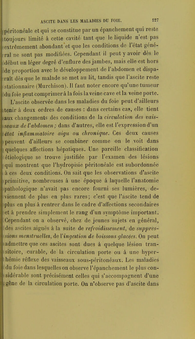 ipéritonéale et qui se constitue par un épanchement qui reste t toujours limité à cette cavité tant que le liquide n'est pas 1 extrêmement abondant et que les conditions de l'état géné- 1 ral ne sont pas modifiées. Cependant il peut y avoir dès le lidébut un léger degré d'enflure des jambes, mais elle est hors :de proportion avec le développement de l'abdomen et dispa- raît dès que le malade se met au lit, tandis que l'ascite reste stationnaire (Murchison). Il faut noter encore qu'une tumeur ; du foie peut comprimer à la fois la veine cave et la veine porte. L'ascite observée dans les maladies du foie peut d'ailleurs tenir à deux ordres de causes : dans certaiDS cas, elle tient taux changements des conditions de la circulation des vais- seaux de Vabdomen; dans d'autres, elle est l'expression d'un tétat inflammatoire aigu ou chronique. Ces deux causes peuvent d'ailleurs se combiner comme on le voit dans ; quelques affections hépatiques. Une pareille classification | étiologique se trouve justifiée par l'examen des lésions qui montrent que l'hydropisie péritonéale est subordonnée à ces deux conditions. On sait que les observations d'ascite primitive, nombreuses à une époque à laquelle l'anatomie ■ pathologique n'avait pas encore fourni ses lumières, de- viennent de plus en plus rares; c'est que l'ascite tend de 'plus en plus à rentrer dans le cadre d'affections secondaires et à prendre simplement le rang d'un symptôme important. Cependant on a observé, chez de jeunes sujets en général, des ascites aiguës à la suite de refroidissement, de suppres- sions menstruelles, de Yingestion de boissons glacées. On peut i admettre que ces ascites sont dues à quelque lésion tran- : sitoire, curable, de la circulation porte ou à une hyper- hémie réflexe des vaisseaux sous-péritonéaux. Les maladies du foie dans lesquelles on observe l'épanchement le plus con- sidérable sont précisément celles qui s'accompagnent d'une :gêne de la circulation porte. On n'observe pas d'ascite dans
