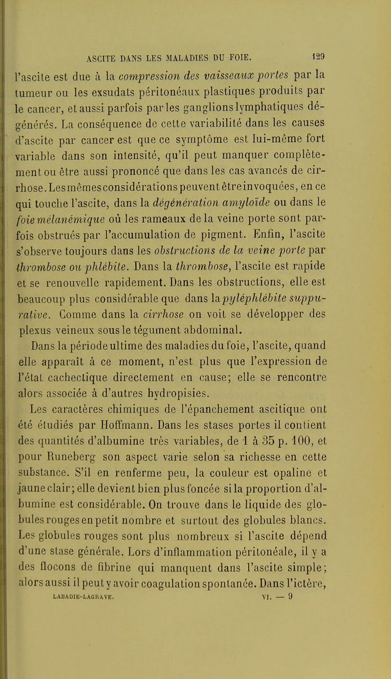 l'ascite est due à la compression des vaisseaux portes par la tumeur ou les exsudats péritonéaux plastiques produits par le cancer, et aussi parfois parles ganglions lymphatiques dé- générés. La conséquence de cette variabilité dans les causes d'ascite par cancer est que ce symptôme est lui-même fort variable dans son intensité, qu'il peut manquer complète- ment ou être aussi prononcé que dans les cas avancés de cir- rhose. Lesmêmesconsidérations peuvent êtreinvoquées, en ce qui touche l'ascite, dans la dégénération amyloïde ou dans le foiemélanémique où les rameaux delà veine porte sont par- fois obstrués par l'accumulation de pigment. Enfin, l'ascite s'observe toujours dans les obstructions de la veine porte par thrombose ou phlébite. Dans la thrombose, l'ascite est rapide et se renouvelle rapidement. Dans les obstructions, elle est beaucoup plus considérable que dans lapyléphlébite suppu- rative. Gomme dans la cirrhose on voit se développer des plexus veineux sous le tégument abdominal. Dans la période ultime des maladies du foie, l'ascite, quand elle apparaît à ce moment, n'est plus que l'expression de l'état cachectique directement en cause; elle se rencontre alors associée à d'autres hydropisies. Les caractères chimiques de l'épanchement ascitique ont été étudiés par Hoffmann. Dans les stases portes il contient des quantités d'albumine très variables, de 1 à 35 p. 100, et pour Runeberg son aspect varie selon sa richesse en cette substance. S'il en renferme peu, la couleur est opaline et jaune clair; elle devient bien plus foncée si la proportion d'al- bumine est considérable. On trouve dans le liquide des glo- bules rouges en petit nombre et surtout des globules blancs. Les globules rouges sont plus nombreux si l'ascite dépend d'une stase générale. Lors d'inflammation péritonéale, il y a des flocons de fibrine qui manquent dans l'ascite simple; alors aussi il peut y avoir coagulation spontanée. Dans l'ictère, LABAD1E-LAGHAVE. VI. — 9