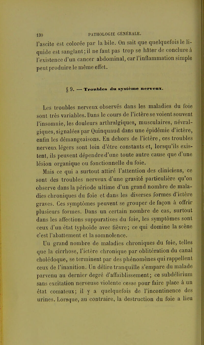 l'ascite est colorée par la bile. On sait que quelquefois le li- quide est sanglant; il ne faut pas trop se hâter de conclure à l'existence d'un cancer abdominal, car l'inflammation simple peut produire le même effet. § 9. — Troubles du système nerveux. Les troubles nerveux observés dans les maladies du foie sont très variables. Dans le cours de l'ictère se voient souvent l'insomnie, les douleurs arthralgiques, musculaires, névral- giques, signalées par Quinquaud dans une épidémie d'ictère, enfin les démangeaisons. En dehors de l'ictère, ces troubles nerveux légers sont loin d'être constants et, lorsqu'ils exis- tent, ils peuvent dépendre d'une toute autre cause que d'une lésion organique ou fonctionnelle du foie. Mais ce qui a surtout attiré l'attention des cliniciens, ce sont des troubles nerveux d'une gravité particulière qu'on observe dans la période ultime d'un grand nombre de mala- dies chroniques du foie et dans les diverses formes d'ictère graves. Ces symptômes peuvent se grouper de façon à offrir plusieurs formes. Dans un certain nombre de cas, surtout dans les affections suppuratives du foie, les symptômes sont ceux d'un état typhoïde avec fièvre; ce qui domine la scène c'est l'abattement et la somnolence. Uu grand nombre de maladies chroniques du foie, telles que la cirrhose, l'ictère chronique par oblitération du canal cholédoque, se terminent par des phénomènes qui rappellent ceux de l'inanition. Un délire tranquille s'empare du malade parvenu au dernier degré d'affaiblissement; ce subdélirium sans excitation nerveuse violente cesse pour faire place à un état comateux; il y a quelquefois de l'incontinence des urines. Lorsque, au contraire, la destruction du foie a lieu