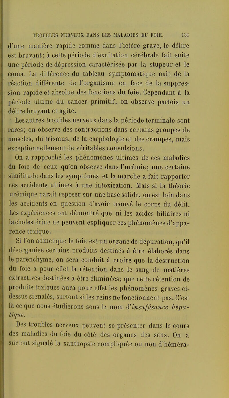d'une manière rapide comme dans l'ictère grave, le délire est bruyant; à cette période d'excitation cérébrale fait suite une période de dépression caractérisée par la stupeur et le coma. La différence du tableau symptomatique naît de la réaction différente de l'organisme en face de la suppres- sion rapide et absolue des fonctions du foie. Cependant à la période ultime du cancer primitif, on observe parfois un délire bruyant et agité. Les autres troubles nerveux dans la période terminale sont rares; on observe des contractions dans certains groupes de muscles, du trismus, de la carphologie et des crampes, mais exceptionnellement de véritables convulsions. On a rapproché les phénomènes ultimes de ces maladies du foie de ceux qu'on observe dans l'urémie; une certaine similitude dans les symptômes et la marche a fait rapporter ces accidents ultimes à une intoxication. Mais si la théorie urémique parait reposer sur une base solide, on est loin dans les accidents en question d'avoir trouvé le corps du délit. Les expériences ont démontré que ni les acides biliaires ni lacholestérine ne peuvent expliquer ces phénomènes d'appa- rence toxique. Si l'on admet que le foie est un organe de dépuration, qu'il désorganise certains produits destinés à être élaborés dans le parenchyme, on sera conduit à croire que la destruction du foie a pour effet la rétention dans le sang de matières extractives destinées à être éliminées; que cette rétention de produits toxiques aura pour effet les phénomènes graves ci- dessus signalés, surtout si les reins ne fonctionnent pas. C'est là ce que nous étudierons sous le nom d'insuffisance hépa- tique. Des troubles nerveux peuvent se présenter dans le cours des maladies du foie du côté des organes des sens. On a surtout signalé la xanthopsie compliquée ou non d'héméra-