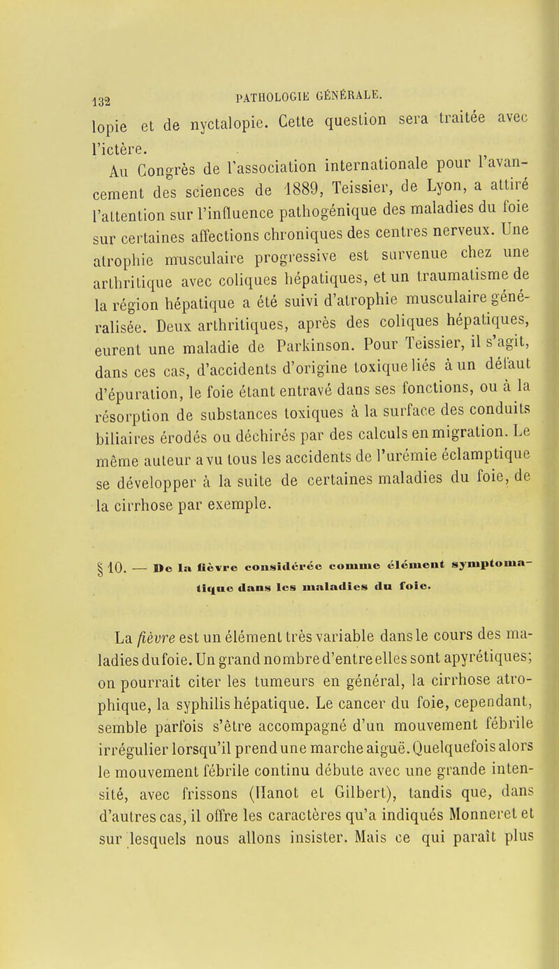 lopie et de nyctalopie. Cette question sera traitée avec l'ictère. Au Congrès de l'association internationale pour l'avan- cement des sciences de 1889, Teissier, de Lyon, a attiré l'attention sur l'influence pathogénique des maladies du foie sur certaines affections chroniques des centres nerveux. Une atrophie musculaire progressive est survenue chez une arthritique avec coliques hépatiques, et un traumatisme de la région hépatique a été suivi d'atrophie musculaire géné- ralisée. Deux arthritiques, après des coliques hépatiques, eurent une maladie de Parkinson. Pour Teissier, il s'agit, dans ces cas, d'accidents d'origine toxique liés à un défaut d'épuration, le foie étant entravé dans ses fonctions, ou à la résorption de substances toxiques à la surface des conduits biliaires érodés ou déchirés par des calculs en migration. Le même auteur a vu tous les accidents de l'urémie éclamptique se développer à la suite de certaines maladies du foie, de la cirrhose par exemple. | 10. — De la fièvre considérée comme élément symptoma- tiqne dans les maladies du foie. La fièvre est un élément très variable dans le cours des ma- ladies du foie. Un grand nombre d'entre elles sont apyrétiques; on pourrait citer les tumeurs en général, la cirrhose atro- phique, la syphilis hépatique. Le cancer du foie, cependant, semble parfois s'être accompagné d'un mouvement fébrile irrégulier lorsqu'il prend une marche aiguë. Quelquefois alors le mouvement fébrile continu débute avec une grande inten- sité, avec frissons (Hanot et Gilbert), tandis que, dans d'autres cas, il offre les caractères qu'a indiqués Monneret et sur lesquels nous allons insister. Mais ce qui paraît plus