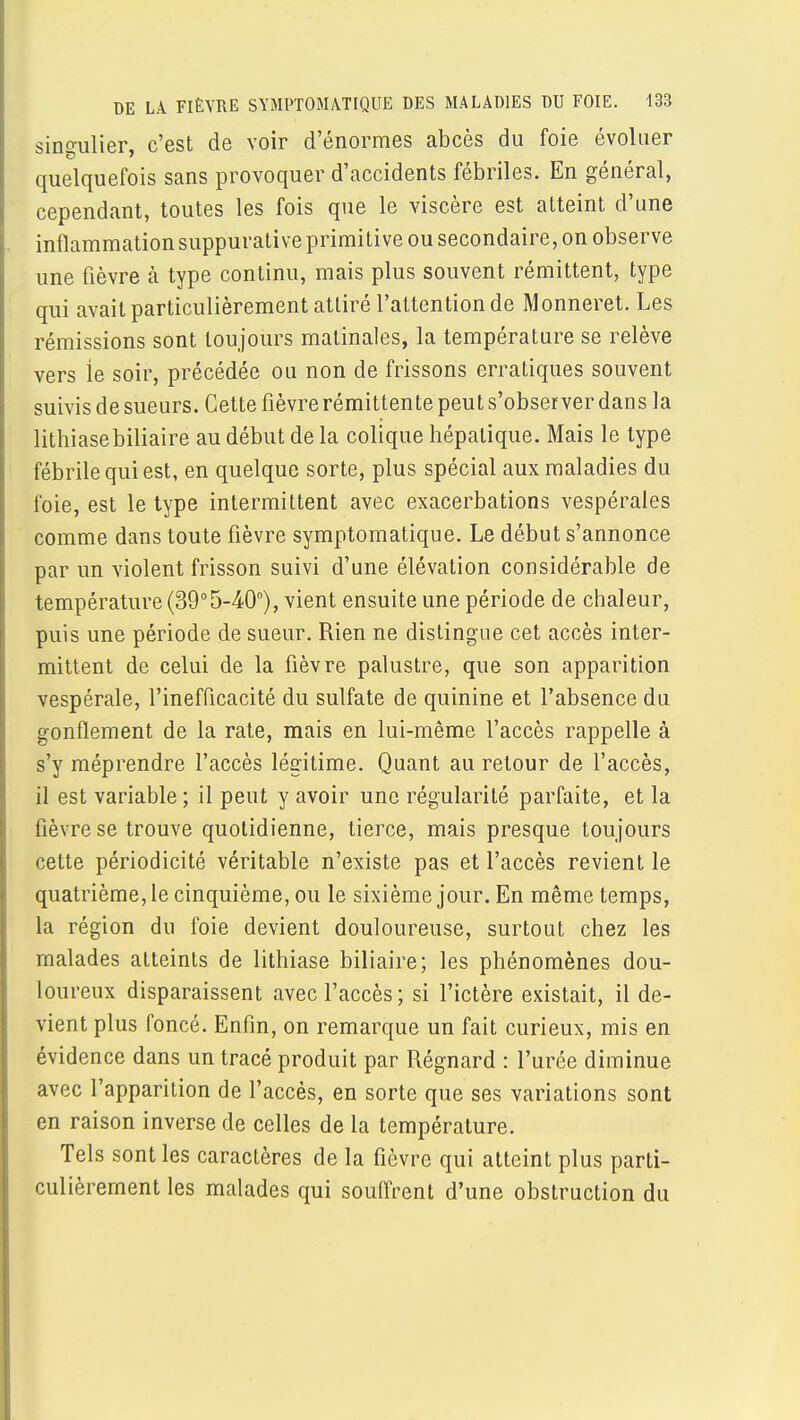 DE LA FIÈVRE SYMPTOMATIQUE DES MALADIES DU FOIE. 133 singulier, c'est de voir d'énormes abcès du foie évoluer quelquefois sans provoquer d'accidents fébriles. En général, cependant, toutes les fois que le viscère est atteint d'une inflammation suppurative primitive ou secondaire, on observe une fièvre à type continu, mais plus souvent rémittent, type qui avait particulièrement attiré l'attention de Monneret. Les rémissions sont toujours matinales, la température se relève vers le soir, précédée ou non de frissons erratiques souvent suivis de sueurs. Cette fièvre rémittente peut s'observer dans la lithiase biliaire au début de la colique hépatique. Mais le type fébrile qui est, en quelque sorte, plus spécial aux maladies du foie, est le type intermittent avec exacerbations vespérales comme dans toute fièvre symptomatique. Le début s'annonce par un violent frisson suivi d'une élévation considérable de température (39°5-40°), vient ensuite une période de chaleur, puis une période de sueur. Rien ne distingue cet accès inter- mittent de celui de la fièvre palustre, que son apparition vespérale, l'inefficacité du sulfate de quinine et l'absence du gonflement de la rate, mais en lui-même l'accès rappelle à s'y méprendre l'accès légitime. Quant au retour de l'accès, il est variable; il peut y avoir une régularité parfaite, et la fièvre se trouve quotidienne, tierce, mais presque toujours cette périodicité véritable n'existe pas et l'accès revient le quatrième, le cinquième, ou le sixième jour. En même temps, la région du foie devient douloureuse, surtout chez les malades atteints de lithiase biliaire; les phénomènes dou- loureux disparaissent avec l'accès; si l'ictère existait, il de- vient plus foncé. Enfin, on remarque un fait curieux, mis en évidence dans un tracé produit par Régnard : l'urée diminue avec l'apparition de l'accès, en sorte que ses variations sont en raison inverse de celles de la température. Tels sont les caractères de la fièvre qui atteint plus parti- culièrement les malades qui souffrent d'une obstruction du