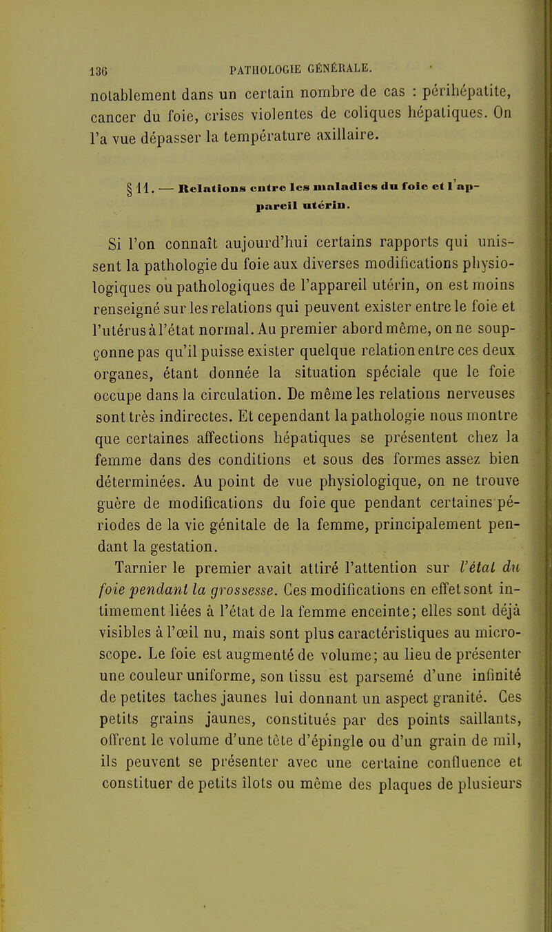 notablement dans un certain nombre de cas : périhépatite, cancer du foie, crises violentes de coliques hépatiques. On l'a vue dépasser la température axillaire. § 11. — Relations entre les maladies «lu foie et l'ap- pareil utérin. Si l'on connaît aujourd'hui certains rapports qui unis- sent la pathologie du foie aux diverses modifications physio- logiques ou pathologiques de l'appareil utérin, on est moins renseigné sur les relations qui peuvent exister entre le foie et l'utérus à l'état normal. Au premier abord même, on ne soup- çonne pas qu'il puisse exister quelque relation entre ces deux organes, étant donnée la situation spéciale que le foie occupe dans la circulation. De même les relations nerveuses sont très indirectes. Et cependant la pathologie nous montre que certaines affections hépatiques se présentent chez la femme dans des conditions et sous des formes assez bien déterminées. Au point de vue physiologique, on ne trouve guère de modifications du foie que pendant certaines pé- riodes de la vie génitale de la femme, principalement pen- dant la gestation. Tarnier le premier avait attiré l'attention sur l'étal du foie pendant la grossesse. Ces modifications en effet sont in- timement liées à l'état de la femme enceinte; elles sont déjà visibles à l'œil nu, mais sont plus caractéristiques au micro- scope. Le foie est augmenté de volume; au lieu de présenter une couleur uniforme, son tissu est parsemé d'une infinité de petites taches jaunes lui donnant un aspect granité. Ces petits grains jaunes, constitués par des points saillants, offrent le volume d'une tête d'épingle ou d'un grain de mil, ils peuvent se présenter avec une certaine confluence et constituer de petits îlots ou même des plaques de plusieurs