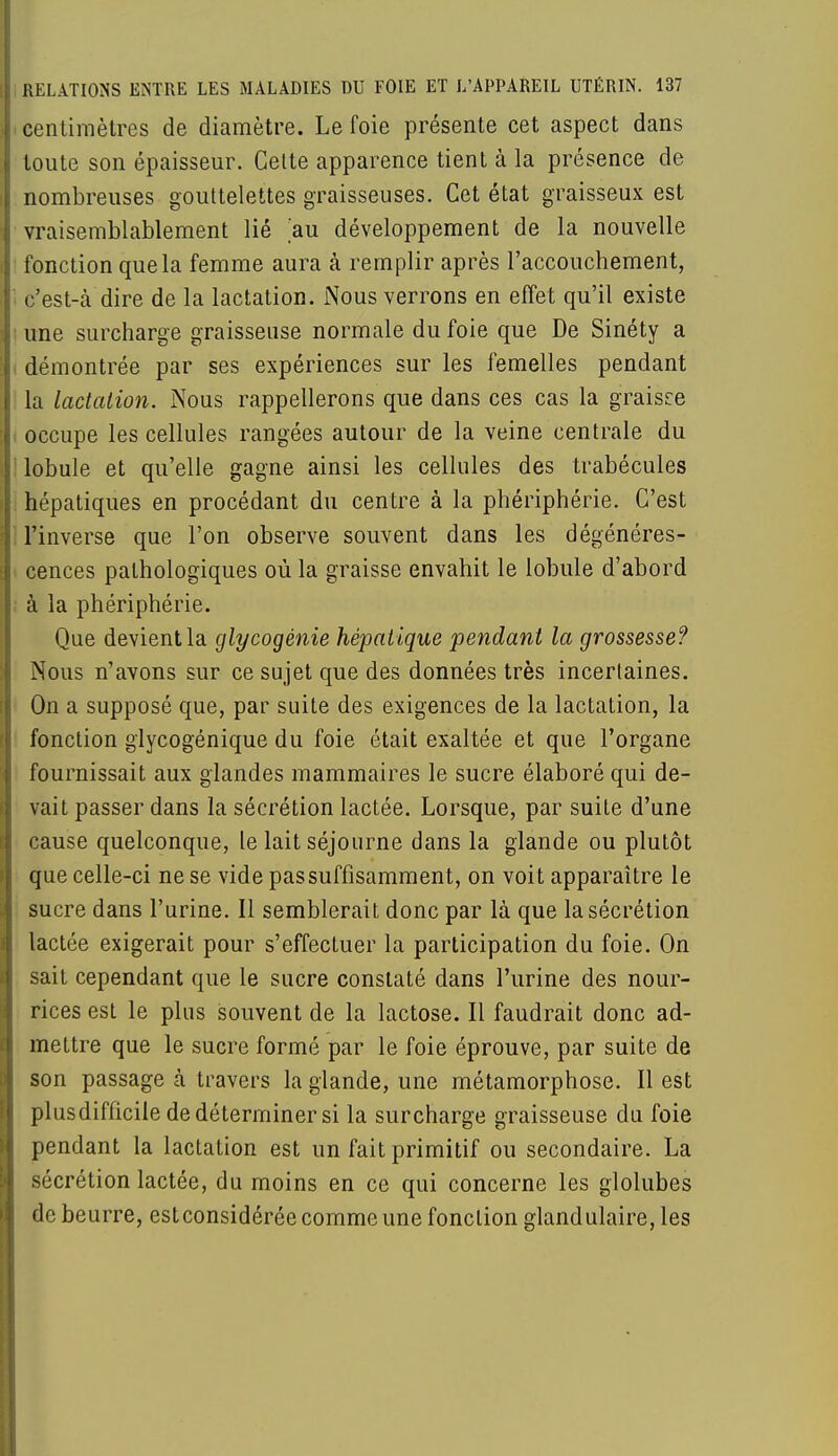 centimètres de diamètre. Le foie présente cet aspect dans toute son épaisseur. Cette apparence tient à la présence de nombreuses gouttelettes graisseuses. Cet état graisseux est vraisemblablement lié au développement de la nouvelle fonction que la femme aura à remplir après l'accouchement, c'est-à dire de la lactation. Nous verrons en effet qu'il existe une surcharge graisseuse normale du foie que De Sinéty a démontrée par ses expériences sur les femelles pendant la lactation. Nous rappellerons que dans ces cas la graisce occupe les cellules rangées autour de la veine centrale du lobule et qu'elle gagne ainsi les cellules des trabécules hépatiques en procédant du centre à la phériphérie. C'est l'inverse que l'on observe souvent dans les dégénéres- cences pathologiques où la graisse envahit le lobule d'abord à la phériphérie. Que devient la glycogénie hépatique pendant la grossesse? Nous n'avons sur ce sujet que des données très incertaines. On a supposé que, par suite des exigences de la lactation, la fonction glycogénique du foie était exaltée et que l'organe fournissait aux glandes mammaires le sucre élaboré qui de- vait passer dans la sécrétion lactée. Lorsque, par suite d'une cause quelconque, le lait séjourne dans la glande ou plutôt que celle-ci ne se vide pas suffisamment, on voit apparaître le sucre dans l'urine. Il semblerait donc par là que la sécrétion lactée exigerait pour s'effectuer la participation du foie. On sait cependant que le sucre constaté dans l'urine des nour- rices est le plus souvent de la lactose. Il faudrait donc ad- mettre que le sucre formé par le foie éprouve, par suite de son passage à travers la glande, une métamorphose. Il est plusdifficile de déterminer si la surcharge graisseuse du foie pendant la lactation est un fait primitif ou secondaire. La sécrétion lactée, du moins en ce qui concerne les glolubes de beurre, estconsidérée comme une fonction glandulaire, les