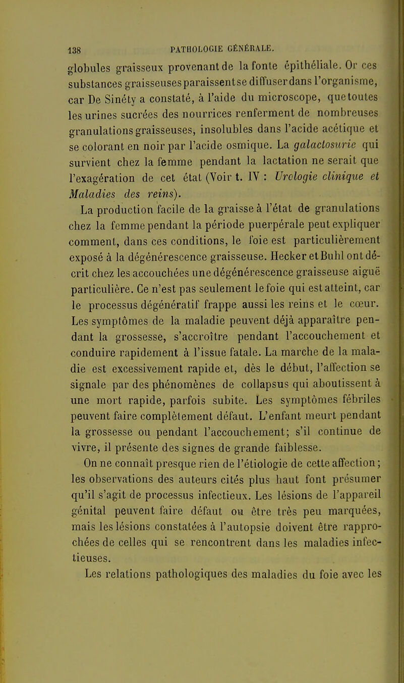 globules graisseux provenant de la fonte épithéliale. Or ces substances graisseusesparaissentse diffuser dans l'organisme, car De Sinéty a constaté, à l'aide du microscope, que toutes les urines sucrées des nourrices renferment de nombreuses granulations graisseuses, insolubles dans l'acide acétique et se colorant en noir par l'acide osmique. La galactosurie qui survient chez la femme pendant la lactation ne serait que l'exagération de cet état (Voir t. IV : Urclogie clinique et Maladies des reins). La production facile de la graisse à l'état de granulations chez la femme pendant la période puerpérale peut expliquer comment, dans ces conditions, le foie est particulièrement exposé à la dégénérescence graisseuse. Hecker etBuhl ont dé- crit chez les accouchées une dégénérescence graisseuse aiguë particulière. Ce n'est pas seulement le foie qui est atteint, car le processus dégénératif frappe aussi les reins et le cœur. Les symptômes de la maladie peuvent déjà apparaître pen- dant la grossesse, s'accroître pendant l'accouchement et conduire rapidement à l'issue fatale. La marche de la mala- die est excessivement rapide et, dès le début, l'affection se signale par des phénomènes de collapsus qui aboutissent à une mort rapide, parfois subite. Les symptômes fébriles peuvent faire complètement défaut. L'enfant meurt pendant la grossesse ou pendant l'accouchement; s'il continue de vivre, il présente des signes de grande faiblesse. On ne connaît presque rien de l'étiologie de cette affection ; les observations des auteurs cités plus haut font présumer qu'il s'agit de processus infectieux. Les lésions de l'appareil génital peuvent faire défaut ou être très peu marquées, mais les lésions constatées à l'autopsie doivent être rappro- chées de celles qui se rencontrent dans les maladies infec- tieuses. Les relations pathologiques des maladies du foie avec les
