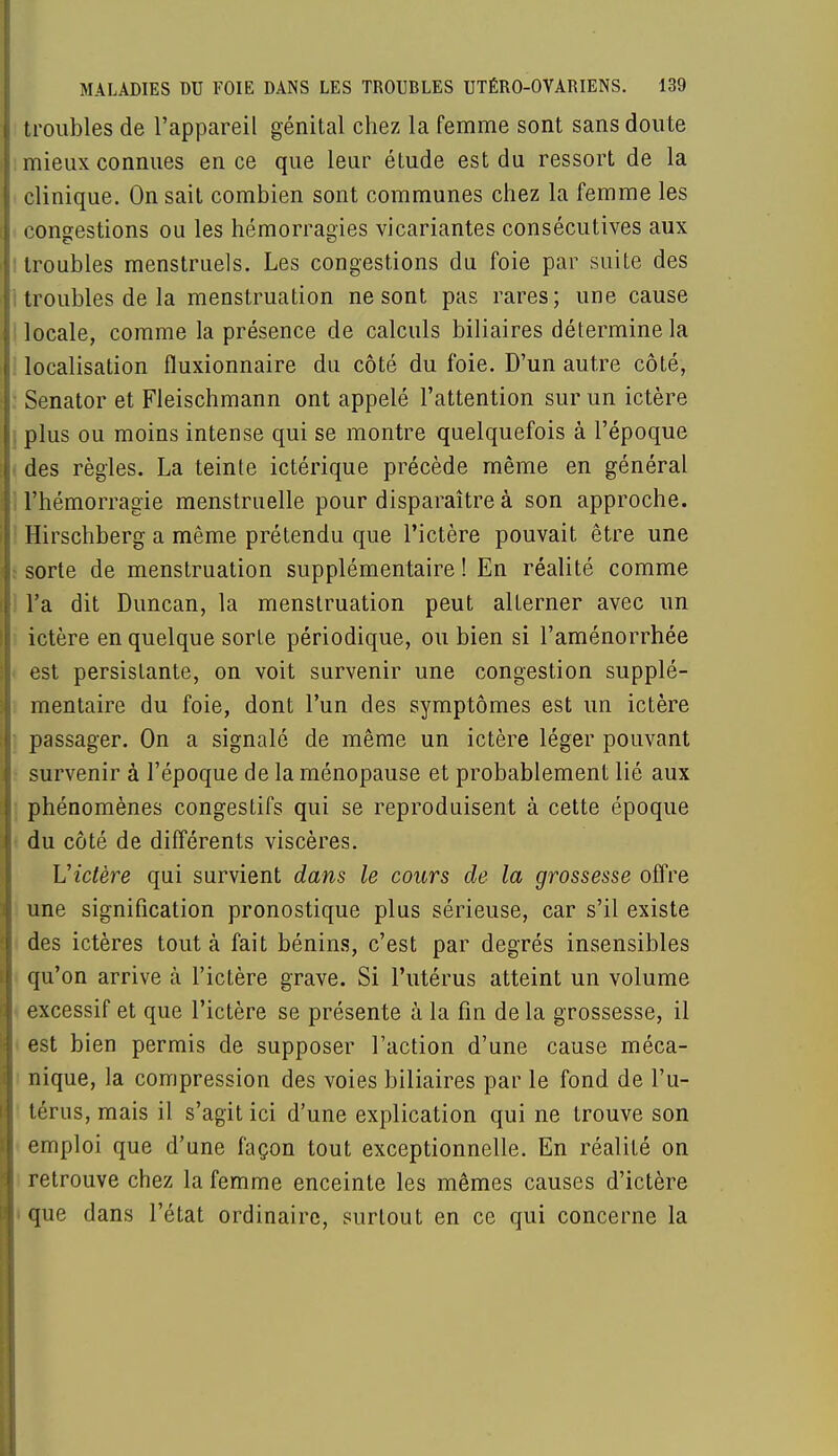 troubles de l'appareil génital chez la femme sont sans doute mieux connues en ce que leur étude est du ressort de la clinique. On sait combien sont communes chez la femme les congestions ou les hémorragies vicariantes consécutives aux : troubles menstruels. Les congestions du foie par suite des troubles de la menstruation ne sont pas rares; une cause locale, comme la présence de calculs biliaires détermine la localisation fluxionnaire du côté du foie. D'un autre côté, Senator et Fleischmann ont appelé l'attention sur un ictère . plus ou moins intense qui se montre quelquefois à l'époque des règles. La teinte ictérique précède même en général l'hémorragie menstruelle pour disparaître à son approche. Hirschberg a même prétendu que l'ictère pouvait être une sorte de menstruation supplémentaire ! En réalité comme l'a dit Duncan, la menstruation peut alLerner avec un ictère en quelque sorte périodique, ou bien si l'aménorrhée est persistante, on voit survenir une congestion supplé- mentaire du foie, dont l'un des symptômes est un ictère passager. On a signalé de même un ictère léger pouvant survenir à l'époque de la ménopause et probablement lié aux phénomènes congestifs qui se reproduisent à cette époque du côté de différents viscères. Victère qui survient dans le cours de la grossesse offre une signification pronostique plus sérieuse, car s'il existe des ictères tout à fait bénins, c'est par degrés insensibles qu'on arrive à l'ictère grave. Si l'utérus atteint un volume excessif et que l'ictère se présente à la fin de la grossesse, il est bien permis de supposer l'action d'une cause méca- nique, la compression des voies biliaires par le fond de l'u- térus, mais il s'agit ici d'une explication qui ne trouve son emploi que d'une façon tout exceptionnelle. En réalité on retrouve chez la femme enceinte les mêmes causes d'ictère que dans l'état ordinaire, surtout en ce qui concerne la