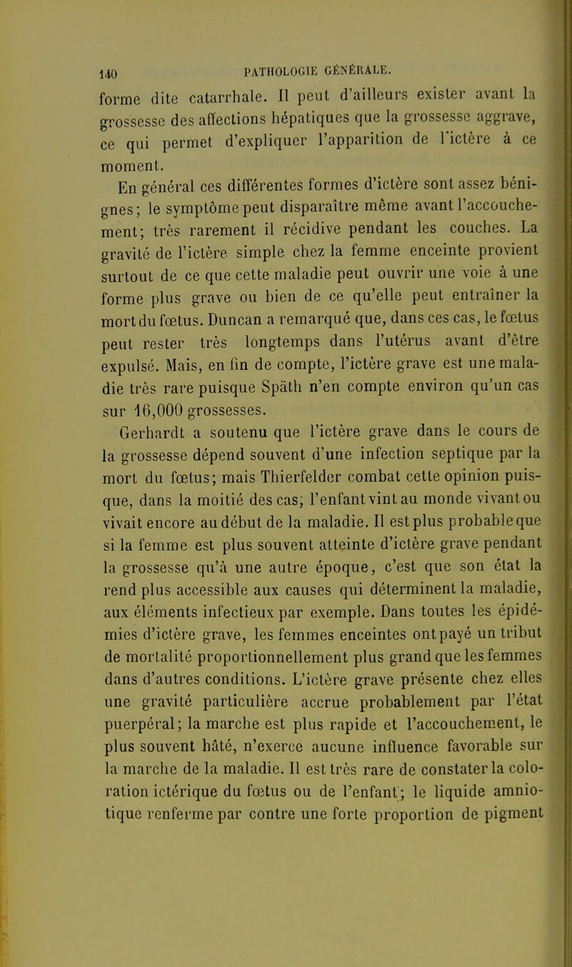 forme dite catarrhale. Il peut d'ailleurs exister avant la grossesse des affections hépatiques que la grossesse aggrave, ce qui permet d'expliquer l'apparition de l'ictère à ce moment. En général ces différentes formes d'ictère sont assez béni- gnes; le symptôme peut disparaître même avant l'accouche- ment; très rarement il récidive pendant les couches. La gravité de l'ictère simple chez la femme enceinte provient surtout de ce que cette maladie peut ouvrir une voie à une forme plus grave ou bien de ce qu'elle peut entraîner la mort du fœtus. Duncan a remarqué que, dans ces cas, le fœtus peut rester très longtemps dans l'utérus avant d'être expulsé. Mais, en fin de compte, l'ictère grave est une mala- die très rare puisque Spath n'en compte environ qu'un cas sur 16,000 grossesses. Gerhardt a soutenu que l'ictère grave dans le cours de la grossesse dépend souvent d'une infection septique par la mort du fœtus; mais Thierfelder combat cette opinion puis- que, dans la moitié des cas; l'enfant vint au monde vivant ou vivait encore au début de la maladie. Il est plus probable que si la femme est plus souvent atteinte d'ictère grave pendant la grossesse qu'à une autre époque, c'est que son état la rend plus accessible aux causes qui déterminent la maladie, aux éléments infectieux par exemple. Dans toutes les épidé- mies d'ictère grave, les femmes enceintes ontpayé un tribut de mortalité proportionnellement plus grand que les femmes dans d'autres conditions. L'ictère grave présente chez elles une gravité particulière accrue probablement par l'état puerpéral; la marche est plus rapide et l'accouchement, le plus souvent hâté, n'exerce aucune influence favorable sur la marche de la maladie. Il est très rare de constater la colo- ration ictérique du fœtus ou de l'enfant; le liquide amnio- tique renferme par contre une forte proportion de pigment