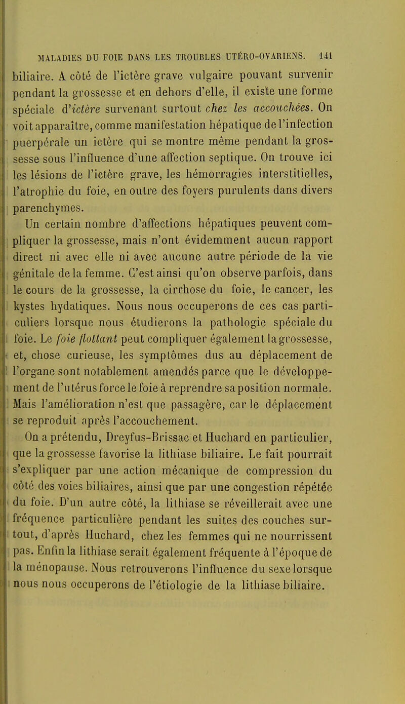 biliaire. A côté de l'ictère grave vulgaire pouvant survenir pendant la grossesse et en dehors d'elle, il existe une forme spéciale d'ictère survenant surtout chez les accouchées. On voit apparaître, comme manifestation hépatique de l'infection puerpérale un ictère qui se montre même pendant la gros- sesse sous l'influence d'une affection septique. On trouve ici les lésions de l'ictère grave, les hémorragies interstitielles, l'atrophie du foie, en outre des foyers purulents dans divers parenchymes. Un certain nombre d'affections hépatiques peuvent com- pliquer la grossesse, mais n'ont évidemment aucun rapport direct ni avec elle ni avec aucune autre période de la vie génitale de la femme. C'est ainsi qu'on observe parfois, dans le cours de la grossesse, la cirrhose du foie, le cancer, les kystes hydatiques. Nous nous occuperons de ces cas parti- culiers lorsque nous étudierons la pathologie spéciale du foie. Le foie flottant peut compliquer également la grossesse, et, chose curieuse, les symptômes dus au déplacement de l'organe sont notablement amendés parce que le développe- ment de l'utérus force le foie à reprendre sa position normale. Mais l'amélioration n'est que passagère, car le déplacement se reproduit après l'accouchement. On a prétendu, Dreyfus-Brissac et Huchard en particulier, que la grossesse favorise la lithiase biliaire. Le fait pourrait s'expliquer par une action mécanique de compression du côté des voies biliaires, ainsi que par une congestion répétée i du foie. D'un autre côté, la lithiase se réveillerait avec une fréquence particulière pendant les suites des couches sur- tout, d'après Huchard, chez les femmes qui ne nourrissent pas. Enfin la lithiase serait également fréquente à l'époque de la ménopause. Nous retrouverons l'influence du sexe lorsque nous nous occuperons de Pétiologie de la lithiase biliaire.