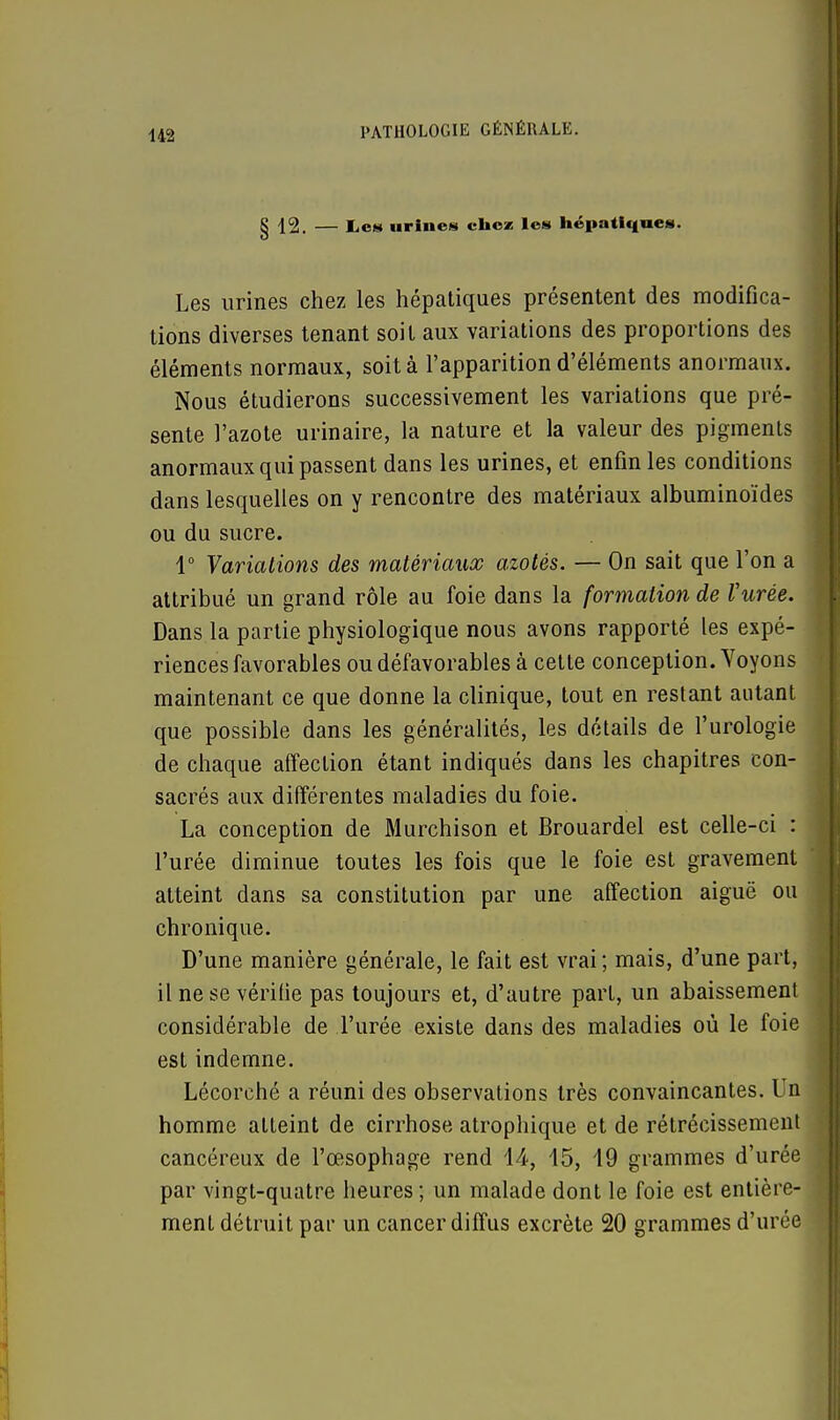 § 12. — lies urines chez les hépatiques. Les urines chez les hépatiques présentent des modifica- tions diverses tenant soit aux variations des proportions des éléments normaux, soit à l'apparition d'éléments anormaux. Nous étudierons successivement les variations que pré- sente l'azote urinaire, la nature et la valeur des pigments anormaux qui passent dans les urines, et enfin les conditions dans lesquelles on y rencontre des matériaux albuminoïdes ou du sucre. 1° Variations des matériaux azotés. — On sait que l'on a attribué un grand rôle au foie dans la formation de Vitrée. Dans la partie physiologique nous avons rapporté les expé- riences favorables ou défavorables à cette conception. Voyons maintenant ce que donne la clinique, tout en restant autant que possible dans les généralités, les détails de l'urologie de chaque affection étant indiqués dans les chapitres con- sacrés aux différentes maladies du foie. La conception de Murchison et Brouardel est celle-ci : l'urée diminue toutes les fois que le foie est gravement atteint dans sa constitution par une affection aiguë ou chronique. D'une manière générale, le fait est vrai; mais, d'une part, il ne se vérifie pas toujours et, d'autre part, un abaissement considérable de l'urée existe dans des maladies où le foie est indemne. Lécorché a réuni des observations très convaincantes. Un homme atteint de cirrhose atrophique et de rétrécissement cancéreux de l'œsophage rend 44, 45, 49 grammes d'urée par vingt-quatre heures ; un malade dont le foie est entière- ment détruit par un cancer diffus excrète 20 grammes d'urée