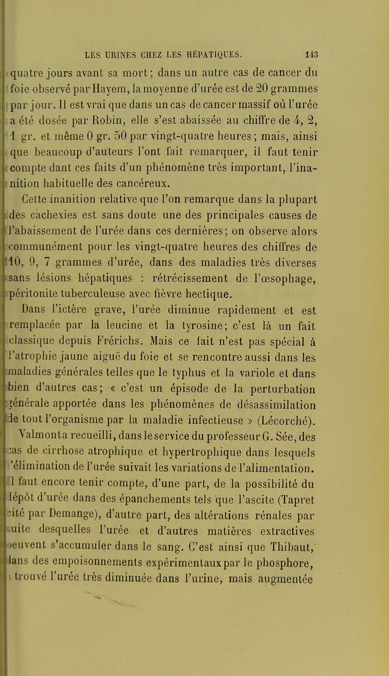 i quatre jours avant sa mort ; dans un autre cas de cancer du ' foie observé par Hayem, la moyenne d'urée est de 20 grammes j par j our. Il est vrai que dans un cas de cancer massif où l'urée ;a été dosée par Robin, elle s'est abaissée au chiffre de 4, 2, 1 gr. et même 0 gr. 50 par vingt-quatre heures ; mais, ainsi tque beaucoup d'auteurs l'ont fait remarquer, il faut tenir (compte dant ces faits d'un phénomène très important, l'ina- ! nition habituelle des cancéreux. Cette inanition relative que l'on remarque dans la plupart iides cachexies est sans doute une des principales causes de ! l'abaissement de l'urée dans ces dernières; on observe alors communément pour les vingt-quatre heures des chiffres de 110, 9, 7 grammes d'urée, dans des maladies très diverses >sans lésions hépatiques : rétrécissement de l'œsophage, péritonite tuberculeuse avec fièvre hectique. Dans l'ictère grave, l'urée diminue rapidement et est remplacée par la leucine et la tyrosine; c'est là un fait classique depuis Frérichs. Mais ce fait n'est pas spécial à l'atrophie jaune aiguë du foie et se rencontre aussi dans les imaladies générales telles que le typhus et la variole el dans ibien d'autres cas; « c'est un épisode de la perturbation générale apportée dans les phénomènes de désassimilation de tout l'organisme par la maladie infectieuse » (Lécorché). Valmonta recueilli, dans le service du professeur G. Sée, des lias de cirrhose atrophique et hypertrophique dans lesquels 'élimination de l'urée suivait les variations de l'alimentation. |[1 faut encore tenir compte, d'une part, de la possibilité du J lépôt d'urée dans des épanchements tels que l'ascite (Tapret |;ité par Démange), d'autre part, des altérations rénales par |l;uile desquelles l'urée et d'autres matières extractives peuvent s'accumuler dans le sang. C'est ainsi que Thibaut, Mans des empoisonnements expérimentaux par le phosphore, li trouvé l'urée très diminuée dans l'urine, mais augmentée