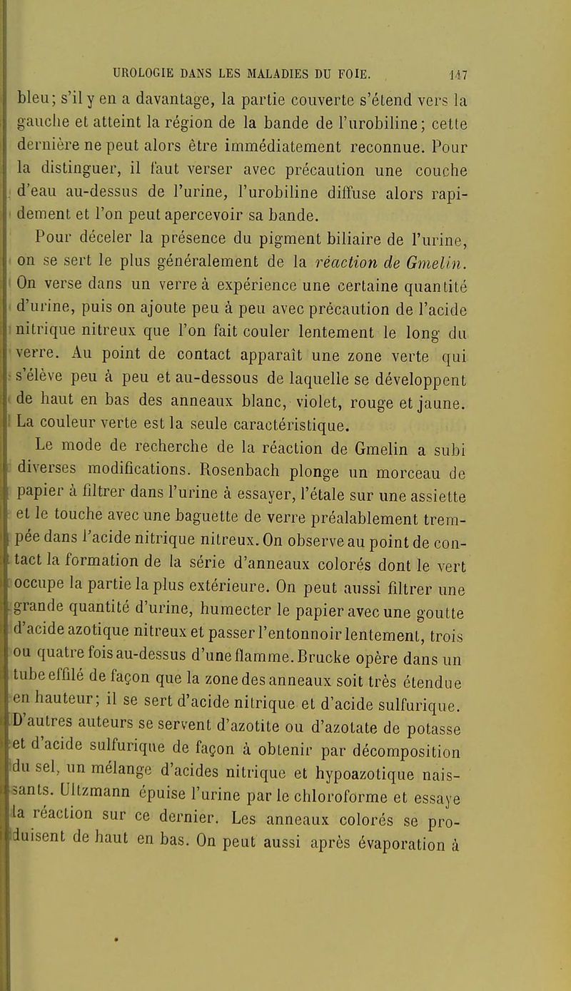 bleu; s'il y en a davantage, la partie couverte s'étend vers la gauche et atteint la région de la bande de l'urobiline; cette dernière ne peut alors être immédiatement reconnue. Pour la distinguer, il faut verser avec précaution une couche j d'eau au-dessus de l'urine, l'urobiline diffuse alors rapi- dement et l'on peut apercevoir sa bande. Pour déceler la présence du pigment biliaire de l'urine, on se sert le plus généralement de la réaction de Gmelin. On verse dans un verre à expérience une certaine quantité d'urine, puis on ajoute peu à peu avec précaution de l'acide : nitrique nitreux que l'on fait couler lentement le long du verre. Au point de contact apparaît une zone verte qui s s'élève peu à peu et au-dessous de laquelle se développent i de haut en bas des anneaux blanc, violet, rouge et jaune. I La couleur verte est la seule caractéristique. Le mode de recherche de la réaction de Gmelin a subi diverses modifications. Rosenbach plonge un morceau de papier à filtrer dans l'urine à essayer, l'étalé sur une assiette et le touche avec une baguette de verre préalablement trem- pée dans l'acide nitrique nitreux. On observe au point de con- tact la formation de la série d'anneaux colorés dont le vert occupe la partie la plus extérieure. On peut aussi filtrer une grande quantité d'urine, humecter le papier avec une goutte d'acide azotique nitreux et passer l'entonnoir lentement, trois ou quatre fois au-dessus d'une flamme. Brucke opère dans un tube effilé de façon que la zone des anneaux soit très étendue en hauteur; il se sert d'acide nitrique et d'acide sulfurique. D'autres auteurs se servent d'azotite ou d'azotate de potasse et d'acide sulfurique de façon à obtenir par décomposition du sel., un mélange d'acides nitrique et hypoazotique nais- sants. Ultzmann épuise l'urine par le chloroforme et essaye la réaction sur ce dernier. Les anneaux colorés se pro- duisent de haut en bas. On peut aussi après évaporation à