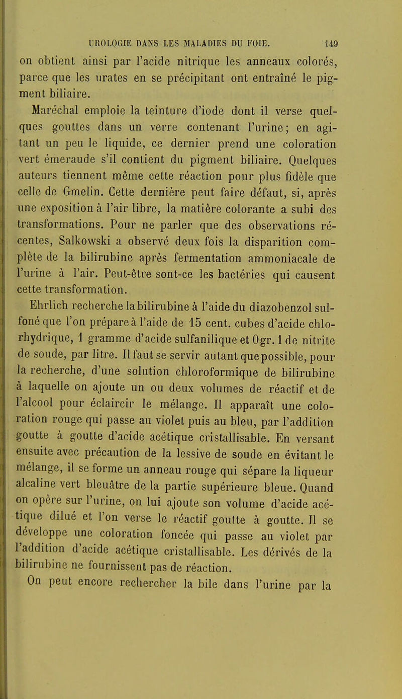 on obtient ainsi par l'acide nitrique les anneaux colorés, parce que les urates en se précipitant ont entraîné le pig- ment biliaire. Maréchal emploie la teinture d'iode dont il verse quel- ques gouttes dans un verre contenant l'urine; en agi- tant un peu le liquide, ce dernier prend une coloration vert émeraude s'il contient du pigment biliaire. Quelques auteurs tiennent même cette réaction pour plus fidèle que celle de Gmelin. Cette dernière peut faire défaut, si, après une exposition à l'air libre, la matière colorante a subi des transformations. Pour ne parler que des observations ré- centes, Salkowski a observé deux fois la disparition com- plète de la bilirubine après fermentation ammoniacale de l'urine à l'air. Peut-être sont-ce les bactéries qui causent cette transformation. Ehrlich recherche la bilirubine à l'aide du diazobenzol sul- foné que l'on prépare à l'aide de 15 cent, cubes d'acide chlo- rhydrique, 1 gramme d'acide sulfanilique et Ogr. 1 de nitrite de soude, par litre. Il faut se servir autant que possible, pour la recherche, d'une solution chloroformique de bilirubine à laquelle on ajoute un ou deux volumes de réactif et de l'alcool pour éclaircir le mélange. Il apparaît une colo- ration rouge qui passe au violet puis au bleu, par l'addition goutte à goutte d'acide acétique cristallisable. En versant ensuite avec précaution de la lessive de soude en évitant le mélange, il se forme un anneau rouge qui sépare la liqueur alcaline vert bleuâtre de la partie supérieure bleue. Quand on opère sur l'urine, on lui ajoute son volume d'acide acé- tique dilué et l'on verse le réactif goutte à goutte. Il se développe une coloration foncée qui passe au violet par l'addition d'acide acétique cristallisable. Les dérivés de la bilirubine ne fournissent pas de réaction. On peut encore rechercher la bile dans l'urine par la
