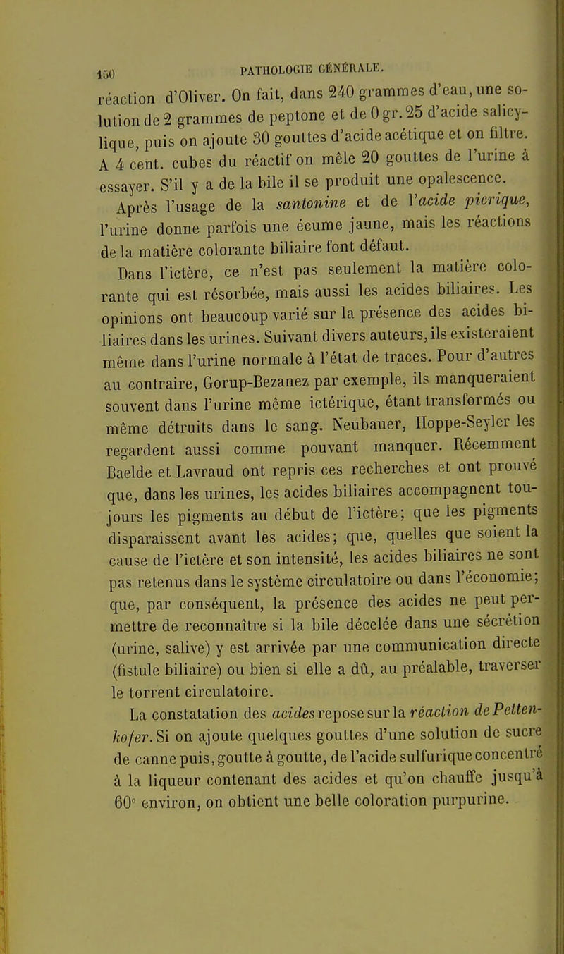 réaction d'Oliver. On fait, dans 240 grammes d'eau, une so- lution de 2 grammes de peptone et de 0 gr. 25 d'acide salicy- lique, puis on ajoute 30 gouttes d'acide acétique et on filtre. A 4 cent, cubes du réactif on mêle 20 gouttes de l'urine à essayer. S'il y a de la bile il se produit une opalescence. Après l'usage de la santonine et de Y acide picrique, l'urine donne parfois une écume jaune, mais les réactions de la matière colorante biliaire font défaut. Dans l'ictère, ce n'est pas seulement la matière colo- rante qui est résorbée, mais aussi les acides biliaires. Les opinions ont beaucoup varié sur la présence des acides bi- liaires dans les urines. Suivant divers auteurs, ils existeraient même dans l'urine normale à l'état de traces. Pour d'autres au contraire, Gorup-Bezanez par exemple, ils manqueraient souvent dans l'urine même ictérique, étant transformés ou même détruits dans le sang. Neubauer, Hoppe-Seyler les regardent aussi comme pouvant manquer. Récemment Baelde et Lavraud ont repris ces recherches et ont prouvé que, dans les urines, les acides biliaires accompagnent tou- jours les pigments au début de l'ictère; que les pigments disparaissent avant les acides; que, quelles que soient la cause de l'ictère et son intensité, les acides biliaires ne sont pas retenus dans le système circulatoire ou dans l'économie; que, par conséquent, la présence des acides ne peut per- mettre de reconnaître si la bile décelée dans une sécrétion (urine, salive) y est arrivée par une communication directe (fistule biliaire) ou bien si elle a dû, au préalable, traverser le torrent circulatoire. La constatation des acides repose sur la réaction dePetten- kofer.Si on ajoute quelques gouttes d'une solution de sucre de canne puis, goutte à goutte, de l'acide sulfuriqueconcentre à la liqueur contenant des acides et qu'on chauffe jusqu à 60° environ, on obtient une belle coloration purpurine.