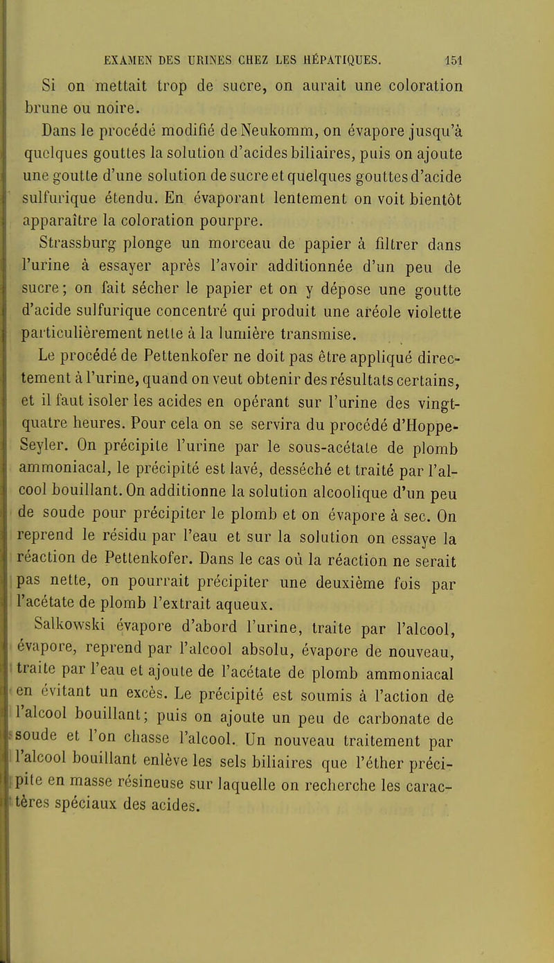 Si on mettait trop de sucre, on aurait une coloration brune ou noire. Dans le procédé modifié deNeukomm, on évapore jusqu'à quelques gouttes la solution d'acides biliaires, puis on ajoute une goutte d'une solution de sucre et quelques gouttes d'acide sulfurique étendu. En évaporant lentement on voit bientôt apparaître la coloration pourpre. Strassburg plonge un morceau de papier à filtrer dans l'urine à essayer après l'avoir additionnée d'un peu de sucre; on fait sécher le papier et on y dépose une goutte d'acide sulfurique concentré qui produit une aréole violette particulièrement nette à la lumière transmise. Le procédé de Pettenkofer ne doit pas être appliqué direc- tement à l'urine, quand on veut obtenir des résultats certains, et il faut isoler les acides en opérant sur l'urine des vingt- quatre heures. Pour cela on se servira du procédé d'Hoppe- Seyler. On précipite l'urine par le sous-acétale de plomb ammoniacal, le précipité est lavé, desséché et traité par l'al- cool bouillant. On additionne la solution alcoolique d'un peu de soude pour précipiter le plomb et on évapore à sec. On reprend le résidu par l'eau et sur la solution on essaye la réaction de Pettenkofer. Dans le cas où la réaction ne serait pas nette, on pourrait précipiter une deuxième fois par l'acétate de plomb l'extrait aqueux. Salkowski évapore d'abord l'urine, traite par l'alcool, évapore, reprend par l'alcool absolu, évapore de nouveau, traite par l'eau et ajoute de l'acétate de plomb ammoniacal en évitant un excès. Le précipité est soumis à l'action de l'alcool bouillant; puis on ajoute un peu de carbonate de soude et l'on chasse l'alcool. Un nouveau traitement par l'alcool bouillant enlève les sels biliaires que l'éther préci- pite en masse résineuse sur laquelle on recherche les carac- tères spéciaux des acides.