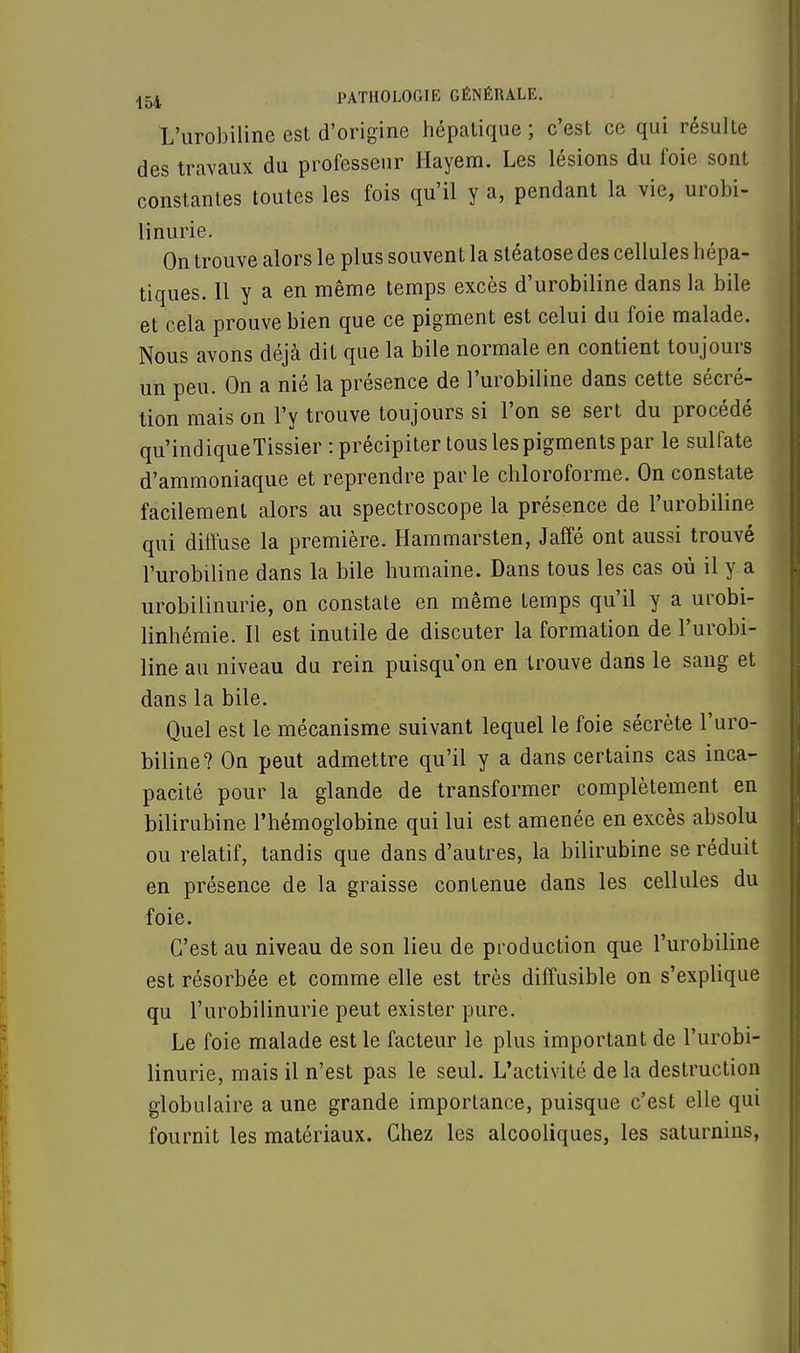 L'urobiline est d'origine hépatique; c'est ce qui résulte des travaux du professeur Hayem. Les lésions du foie sont constantes toutes les fois qu'il y a, pendant la vie, urobi- linurie. On trouve alors le plus souvent la stéatose des cellules hépa- tiques. 11 y a en même temps excès d'urobiline dans la bile et cela prouve bien que ce pigment est celui du foie malade. Nous avons déjà dit que la bile normale en contient toujours un peu. On a nié la présence de l'urobiline dans cette sécré- tion mais on l'y trouve toujours si l'on se sert du procédé qu'indiqueTissier : précipiter tous les pigments par le sulfate d'ammoniaque et reprendre parle chloroforme. On constate facilement alors au spectroscope la présence de l'urobiline qui diffuse la première. Hammarsten, Jaffé ont aussi trouvé l'urobiline dans la bile humaine. Dans tous les cas où il y a urobilinurie, on constate en même temps qu'il y a urobi- linhémie. Il est inutile de discuter la formation de l'urobi- line au niveau du rein puisqu'on en trouve dans le sang et dans la bile. Quel est le mécanisme suivant lequel le foie sécrète l'uro- biline? On peut admettre qu'il y a dans certains cas inca- pacité pour la glande de transformer complètement en bilirubine l'hémoglobine qui lui est amenée en excès absolu ou relatif, tandis que dans d'autres, la bilirubine se réduit en présence de la graisse contenue dans les cellules du foie. C'est au niveau de son lieu de production que l'urobiline est résorbée et comme elle est très diffusible on s'explique qu l'urobilinurie peut exister pure. Le foie malade est le facteur le plus important de l'urobi- linurie, mais il n'est pas le seul. L'activité de la destruction globulaire a une grande importance, puisque c'est elle qui fournit les matériaux. Chez les alcooliques, les saturnins,