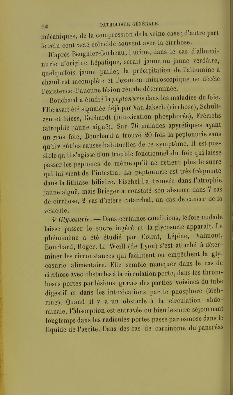 mécaniques, de la compression de la veine cave ; d'autre part le rein contracté coïncide souvent avec la cirrhose. D'après Beugnier-Corbeau, l'urine, dans le cas d'albumi- nurie d'origine hépatique, serait jaune ou jaune verdâtre, quelquefois jaune paille; la précipitation de l'albumine à chaud est incomplète et l'examen microscopique ne décèle l'existence d'aucune lésion rénale déterminée. Bouchard a étudié la peptonurie dans les maladies du foie. Elle avait été signalée déjà par Van Jaksch (cirrhose), Schult- zen et Riess, Gerhardt (intoxication phosphorée), Frérichs (atrophie jaune aiguë). Sur 76 malades apyrétiques ayant un gros foie, Bouchard a trouvé 20 fois la peptonurie sans qu'il y eût les causes habituelles de ce symptôme. Il est pos- sible qu'il s'agisse d'un trouble fonctionnel du foie qui laisse passer les peptones de même qu'il ne retient plus le sucre qui lui vient de l'intestin. La peptonurie est très fréquente dans la lithiase biliaire. Fischel l'a trouvée dans l'atrophie jaune aiguë, mais Brieger a constaté son absence dans 7 cas de cirrhose, 2 cas d'ictère catarrhal, un cas de cancer de la vésicule. 4° Glycosurie. — Dans certaines conditions, le foie malade laisse passer le sucre ingéré et la glycosurie apparaît. Le phénomène a été étudié par Colrat, Lépine, Valmont, Bouchard, Roger. E. Weill (de Lyon) s'est attaché à déter- miner les circonstances qui facilitent ou empêchent la gly- cosurie alimentaire. Elle semble manquer dans le cas de cirrhose avec obstacles à la circulation porte, dans les throm- boses portes par lésions graves des parties voisines du tube digestif et dans les intoxications par le phosphore (Meh- ring). Quand il y a un obstacle à la circulation abdo- minale, l'absorption est entravée ou bien le sucre séjournant longtemps dans les radicules portes passe par osmose dans le liquide de l'ascite. Dans des cas de carcinome du pancréas