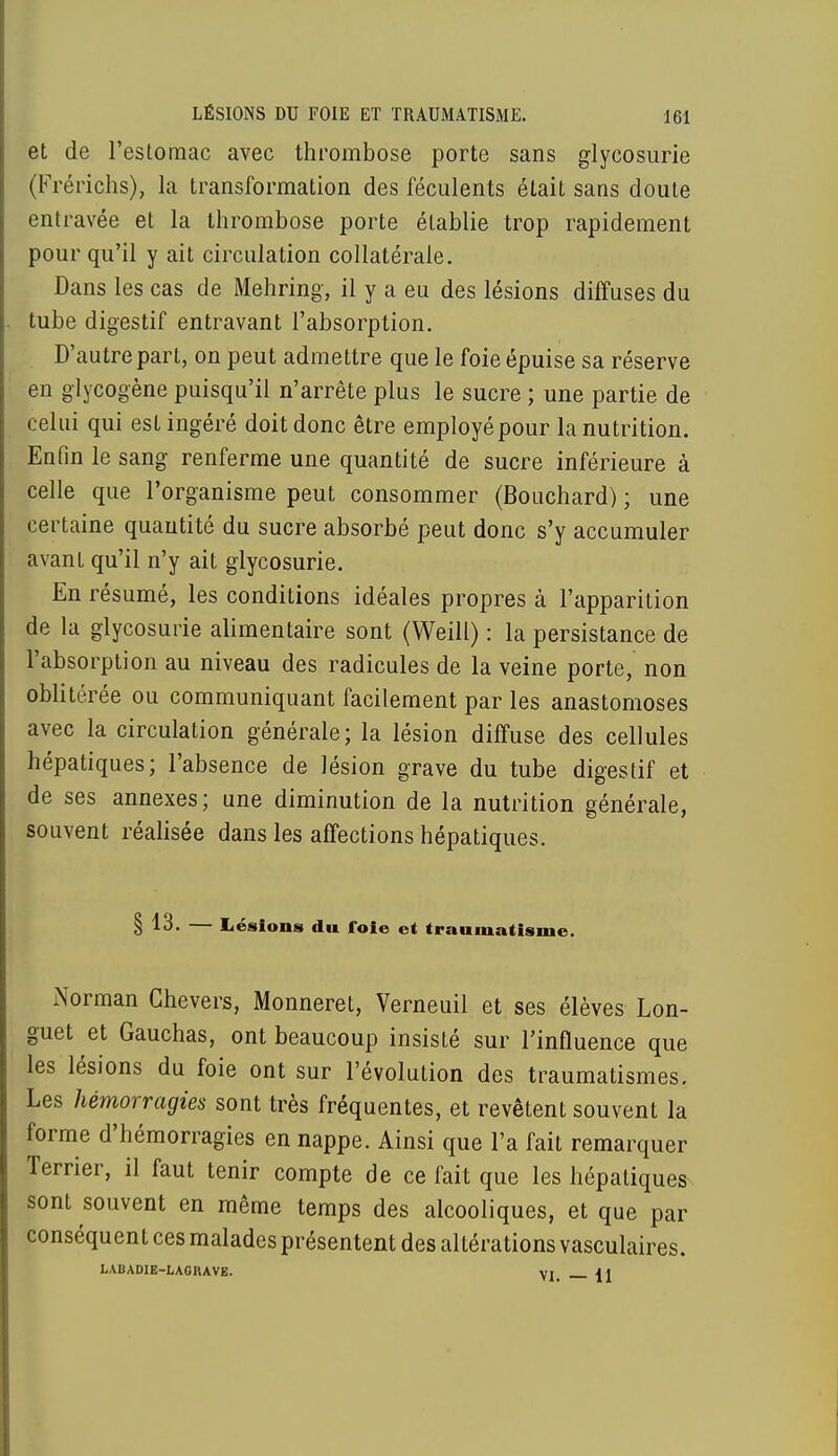 et de l'estomac avec thrombose porte sans glycosurie (Frérichs), la transformation des féculents était sans doute entravée et la thrombose porte établie trop rapidement pour qu'il y ait circulation collatérale. Dans les cas de Mehring, il y a eu des lésions diffuses du tube digestif entravant l'absorption. D'autre part, on peut admettre que le foie épuise sa réserve en glycogène puisqu'il n'arrête plus le sucre ; une partie de celui qui est ingéré doit donc être employé pour la nutrition. Enfin le sang renferme une quantité de sucre inférieure à celle que l'organisme peut consommer (Bouchard) ; une certaine quantité du sucre absorbé peut donc s'y accumuler avant qu'il n'y ait glycosurie. En résumé, les conditions idéales propres à l'apparition de la glycosurie alimentaire sont (Weill) : la persistance de l'absorption au niveau des radicules de la veine porte, non oblitérée ou communiquant facilement par les anastomoses avec la circulation générale; la lésion diffuse des cellules hépatiques; l'absence de lésion grave du tube digestif et de ses annexes; une diminution de la nutrition générale, souvent réalisée dans les affections hépatiques. § 13. — Lésions du foie et traumatisme. Norman Chevers, Monneret, Verneuil et ses élèves Lon- guet et Gauchas, ont beaucoup insisté sur l'influence que les lésions du foie ont sur l'évolution des traumatismes. Les hémorragies sont très fréquentes, et revêtent souvent la forme d'hémorragies en nappe. Ainsi que l'a fait remarquer Terrier, il faut tenir compte de ce fait que les hépatiques sont souvent en même temps des alcooliques, et que par conséquent ces malades présentent des altérations vasculaires. LABADIE-LAGKAVE. VI <1