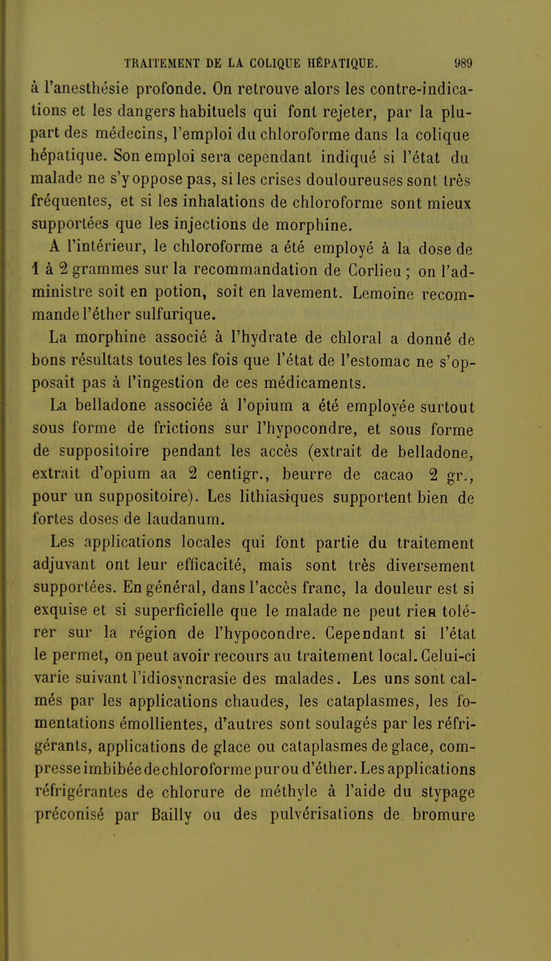 à l'anesthésie profonde. On retrouve alors les contre-indica- tions et les dangers habituels qui font rejeter, par la plu- part des médecins, l'emploi du chloroforme dans la colique hépatique. Son emploi sera cependant indiqué si l'état du malade ne s'y oppose pas, si les crises douloureuses sont très fréquentes, et si les inhalations de chloroforme sont mieux supportées que les injections de morphine. A l'intérieur, le chloroforme a été employé à la dose de 1 à 2 grammes sur la recommandation de Corlieu ; on l'ad- ministre soit en potion, soit en lavement. Lemoine recom- mande l'éther sulfurique. La morphine associé à l'hydrate de chloral a donné de bons résultats toutes les fois que l'état de l'estomac ne s'op- posait pas à l'ingestion de ces médicaments. La belladone associée à l'opium a été employée surtout sous forme de frictions sur l'hypocondre, et sous forme de suppositoire pendant les accès (extrait de belladone, extrait d'opium aa 2 centigr., beurre de cacao 2 gr., pour un suppositoire). Les lithiasiques supportent bien de fortes doses de laudanum. Les applications locales qui font partie du traitement adjuvant ont leur efficacité, mais sont très diversement supportées. En général, dans l'accès franc, la douleur est si exquise et si superficielle que le malade ne peut rien tolé- rer sur la région de l'hypocondre. Cependant si l'état le permet, on peut avoir recours au traitement local. Celui-ci varie suivant l'idiosyncrasie des malades. Les uns sont cal- més par les applications chaudes, les cataplasmes, les fo- mentations émollientes, d'autres sont soulagés par les réfri- gérants, applications de glace ou cataplasmes de glace, com- presse imbibée dechloroforme pur ou d'éther. Les applications réfrigérantes de chlorure de méthyle à l'aide du stypage préconisé par Bailly ou des pulvérisations de bromure