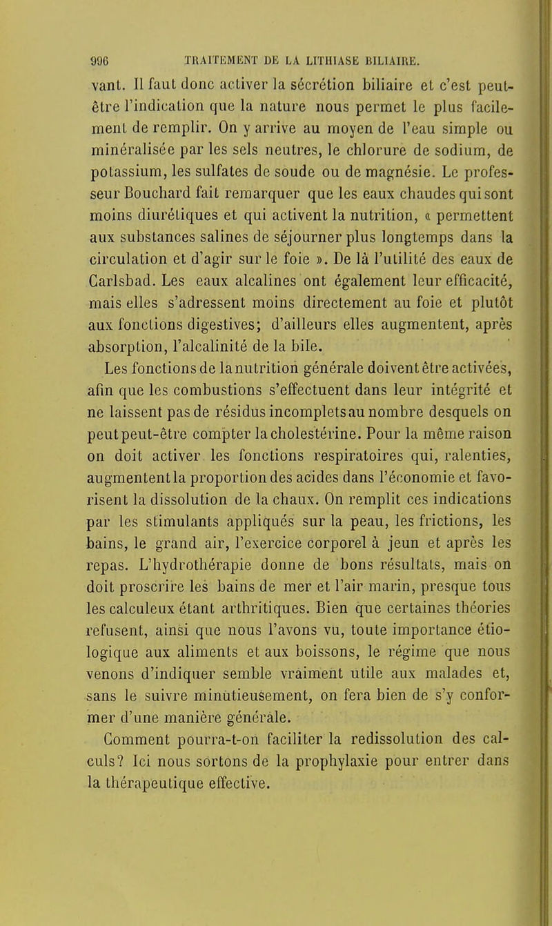 vanl. Il faut donc activer la sécrétion biliaire et c'est peut- être l'indication que la nature nous permet le plus facile- ment de remplir. On y arrive au moyen de l'eau simple ou minéralisée par les sels neutres, le chlorure de sodium, de potassium, les sulfates de soude ou de magnésie. Le profes- seur Bouchard fait remarquer que les eaux chaudes qui sont moins diurétiques et qui activent la nutrition, & permettent aux substances salines de séjourner plus longtemps dans la circulation et d'agir sur le foie ». De là l'utilité des eaux de Carlsbad. Les eaux alcalines ont également leur efficacité, mais elles s'adressent moins directement au foie et plutôt aux fonctions digestives; d'ailleurs elles augmentent, après absorption, l'alcalinité de la bile. Les fonctions de la nutrition générale doivent être activées, afin que les combustions s'effectuent dans leur intégrité et ne laissent pas de résidus incomplets au nombre desquels on peut peut-être compter lacholestérine. Pour la même raison on doit activer les fonctions respiratoires qui, ralenties, augmententla proportion des acides dans l'économie et favo- risent la dissolution de la chaux. On remplit ces indications par les stimulants appliqués sur la peau, les frictions, Les bains, le grand air, l'exercice corporel à jeun et après les repas. L'hydrothérapie donne de bons résultats, mais on doit proscrire les bains de mer et l'air marin, presque tous les calculeux étant arthritiques. Bien que certaines théories refusent, ainsi que nous l'avons vu, toute importance éco- logique aux aliments et aux boissons, le régime que nous venons d'indiquer semble vraiment utile aux malades et, sans le suivre minutieusement, on fera bien de s'y confor- mer d'une manière générale. Comment pourra-t-on faciliter la redissolution des cal- culs? Ici nous sortons de la prophylaxie pour entrer dans la thérapeutique effective.