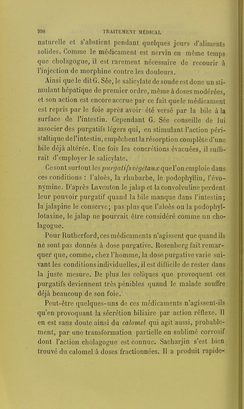 naturelle et s'abstient pendant quelques jours d'aliments solides. Comme le médicament est nervin en môme temps que cholagogue, il est rarement nécessaire de recourir à l'injection de morphine contre les douleurs. Ainsi que le dit G. Sée, le salicylate de soude est donc un sti- mulant hépatique de premier ordre, même à doses modérées, et son action est encore accrue par ce fait quele médicament est repris par le foie après avoir été versé par la bile à la surface de l'intestin. Cependant G. Sée conseille de lui associer des purgatifs légers qui, en stimulant l'action péri- staltique de l'intestin, empêchent la résorption complète d'une bile déjà altérée. Une fois les concrétions évacuées, il suffi- rait d'employer le salicylate. Ce sont surtout les purgatifsvégétaux que l'on emploie dans ces conditions : l'aloès, la rhubarbe, le podophyllin, l'évo- nymine. D'après Laventon le jalap et laconvolvulineperdent leur pouvoir purgatif quand la bile manque dans l'intestin; la jalapine le conserve; pas plus que l'aloès ou la podophyl- lotaxine, le jalap ne pourrait être considéré comme un cho- lagogue. Pour Rutherford, ces médicaments n'agissent que quand ils ne sont pas donnés à dose purgative. Rosenberg fait remar- quer que, comme, chez l'homme, la dose purgative varie sui- vant les conditions individuelles, il est difficile de rester dans la juste mesure. De plus les coliques que provoquent ces purgatifs deviennent très pénibles quand le malade souffre déjà beaucoup de son foie. Peut-être quelques-uns de ces médicaments n'agissent-ils qu'en provoquant la sécrétion biliaire par action réflexe. Il en est sans doute ainsi du calomel qui agit aussi, probable- ment, par une transformation partielle en sublimé corrosif dont l'action cholagogue est connue. Sacharjin s'est bien trouvé du calomel à doses fractionnées. Il a produit rapide-