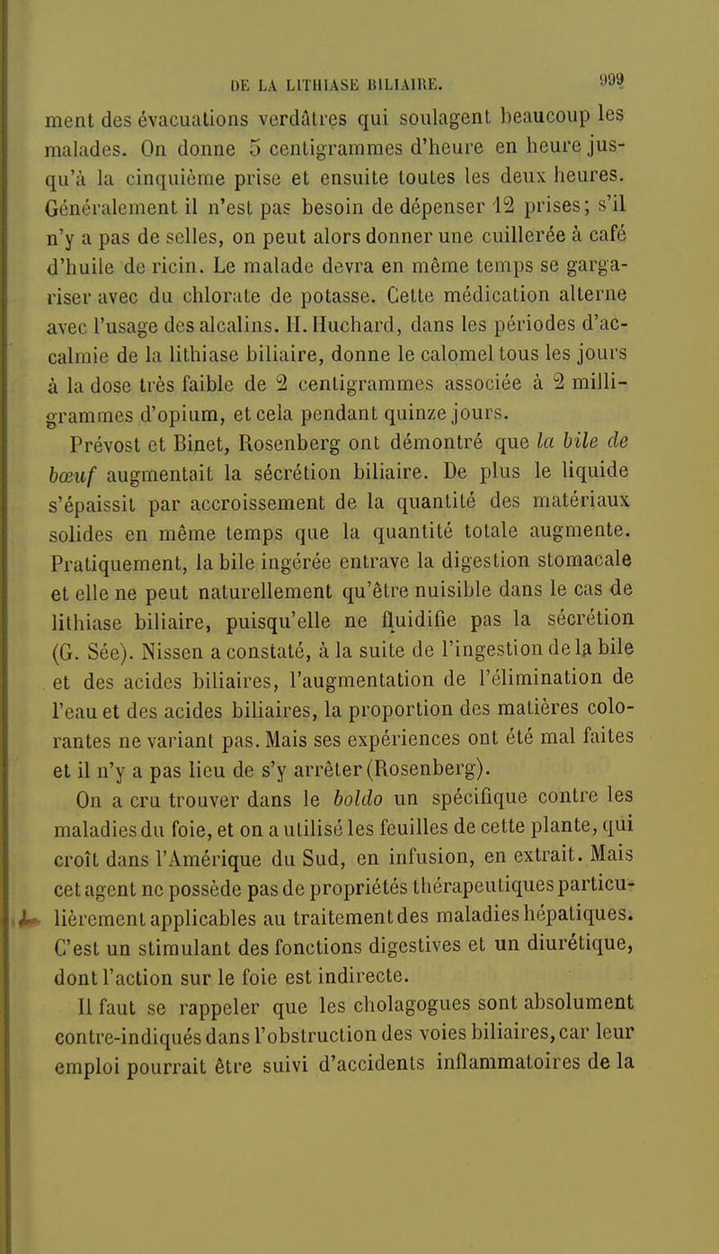 ment des évacuations verdâtres qui soulagent beaucoup les malades. On donne 5 centigrammes d'heure en heure jus- qu'à la cinquième prise et ensuite toutes les deux heures. Généralement il n'est pas besoin de dépenser 12 prises; s'il n'y a pas de selles, on peut alors donner une cuillerée à café d'huile de ricin. Le malade devra en même temps se garga- riser avec du chlorate de potasse. Cette médication alterne avec l'usage des alcalins. H.Huchard, dans les périodes d'ac- calmie de la lithiase biliaire, donne le calomel tous les jours à la dose très faible de 2 centigrammes associée à 2 milli- grammes d'opium, et cela pendant quinze jours. Prévost et Binet, Rosenberg ont démontré que la bile de bœuf augmentait la sécrétion biliaire. De plus le liquide s'épaissit par accroissement de la quantité des matériaux solides en même temps que la quantité totale augmente. Pratiquement, la bile ingérée entrave la digestion stomacale et elle ne peut naturellement qu'être nuisible dans le cas de lithiase biliaire, puisqu'elle ne fluidifie pas la sécrétion (G. Sée). Nissen a constaté, à la suite de l'ingestion delà bile et des acides biliaires, l'augmentation de l'élimination de l'eau et des acides biliaires, la proportion des matières colo- rantes ne variant pas. Mais ses expériences ont été mal faites et il n'y a pas lieu de s'y arrêter (Rosenberg). On a cru trouver dans le boldo un spécifique contre les maladies du foie, et on a utilisé les feuilles de cette plante, qui croît dans l'Amérique du Sud, en infusion, en extrait. Mais cet agent ne possède pas de propriétés thérapeutiques particu- lièrement applicables au traitement des maladies hépatiques. C'est un stimulant des fonctions digestives et un diurétique, dont l'action sur le foie est indirecte. Il faut se rappeler que les cliolagogues sont absolument contrc-indiqués dans l'obstruction des voies biliaires, car leur emploi pourrait être suivi d'accidents inflammatoires de la