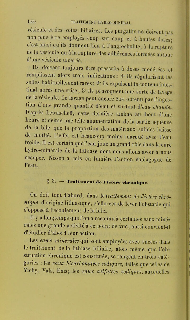 vésicule et des voies biliaires. Les purgatifs ne doivent pas non plus être employés coup sur coup et à hautes doses; c'est ainsi qu'ils donnent lieu à l'angiocholite, à la rupture de la vésicule ou à la rupture des adhérences formées autour d'une vésicule ulcérée. Ils doivent toujours être prescrits à doses modérées et remplissent alors trois indications : 1° ils régularisent les selles habituellement rares ; 2° ils expulsent le contenu intes- tinal après une crise ; 3° ils provoquent une sorte de lavage de la vésicule. Ce lavage peut encore être obtenu par l'inges- tion d'une grande quantité d'eau et surtout d'eau chaude. D'après Lewascheff, cette dernière amène au bout d'une heure et demie une telle augmentation de la partie aqueuse de la bile que la proportion des matériaux solides baisse de moitié. L'effet est beaucoup moins marqué avec l'eau froide. Il est certain que l'eau joue un grand rôle dans la cure hydro-minérale de la lithiase dont nous allons avoir à nous occuper. Nissen a mis en lumière l'action cholagogue de l'eau. § 3. — Traitement de l'ictère chronique. On doit tout d'abord, dans le traitement de l'ictère chro- nique d'origine lithiasique, s'efforcer de lever l'obstacle qui s'oppose à l'écoulement de la bile. Il y a longtemps que l'on a reconnu à certaines eaux miné- rales une grande activité à ce point de vue; aussi convient-il d'étudier d'abord leur action. Les eaux minérales qui sont employées avec succès dans le traitement de la lithiase biliaire, alors même que l'ob- struction chronique est constituée, se rangent en trois caté- gories : les eaux bicarbonatées sodiques, telles que celles de Vichy, Vais, Ems; les eaux sulfatées sodiques, auxquelles