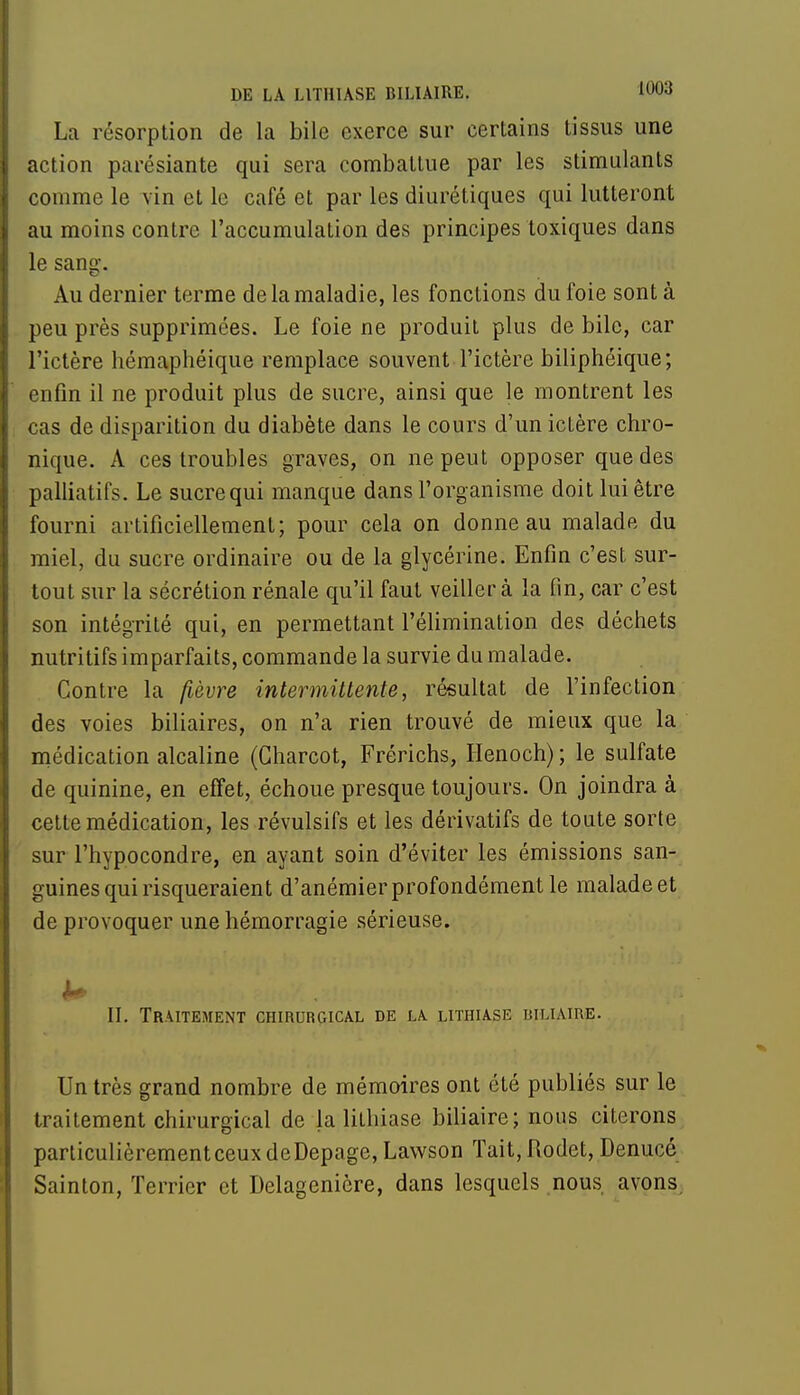 La résorption de la bile exerce sur certains tissus une action parésiante qui sera combattue par les stimulants comme le vin et le café et par les diurétiques qui lutteront au moins contre l'accumulation des principes toxiques dans le sang. Au dernier terme de la maladie, les fonctions du foie sont à peu près supprimées. Le foie ne produit plus de bile, car l'ictère hémaphéique remplace souvent l'ictère biliphéique; enfin il ne produit plus de sucre, ainsi que le montrent les cas de disparition du diabète dans le cours d'un ictère chro- nique. A ces troubles graves, on ne peut opposer que des palliatifs. Le sucre qui manque dans l'organisme doit lui être fourni artificiellement; pour cela on donne au malade du miel, du sucre ordinaire ou de la glycérine. Enfin c'est sur- tout sur la sécrétion rénale qu'il faut veiller à la fin, car c'est son intégrité qui, en permettant l'élimination des déchets nutritifs imparfaits, commande la survie du malade. Contre la fièvre intermittente, résultat de l'infection des voies biliaires, on n'a rien trouvé de mieux que la médication alcaline (Gharcot, Frérichs, Ilenoch) ; le sulfate de quinine, en effet, échoue presque toujours. On joindra à cette médication, les révulsifs et les dérivatifs de toute sorte sur l'hypocondre, en ayant soin d'éviter les émissions san- guines qui risqueraient d'anémier profondément le maladeet de provoquer une hémorragie sérieuse. h* . eiio/. . l'i» II. Traitement chirurgical de la lithiase biliaire. Un très grand nombre de mémoires ont été publiés sur le traitement chirurgical de la lithiase biliaire; nous citerons particulièrementceuxdeDepage, Lawson Tait, Rodet, Denucé Sainton, Terrier et Delagenière, dans lesquels nous avons