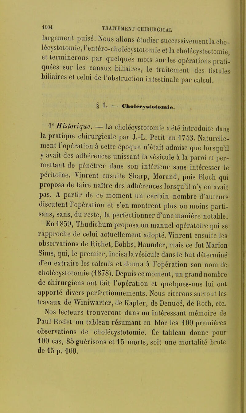 largement puisé. Nous allons étudier successivement la eho- lécystotomie, l'entéro-cholécystolomie et la cholécyslcctomie, et terminerons par quelques mots sur les opérations prati- quées sur les canaux biliaires, le traitement des fistules biliaires et celui de l'obstruction intestinale par calcul. § 1. — Cholécystotomie. i° Historique. — La cholécystotomie a été introduite dans la pratique chirurgicale par J.-L. Petit en 1743. Naturelle- ment l'opération à cette époque n'était admise que lorsqu'il y avait des adhérences unissant la vésicule à la paroi et per- mettant de pénétrer dans son intérieur sans intéresser le péritoine. Vinrent ensuite Sharp, Morand, puis Bloch qui proposa de faire naître des adhérences lorsqu'il n'y en avait pas. A partir de ce moment un certain nombre d'auteurs discutent l'opération et s'en montrent plus ou moins parti- sans, sans, du reste, la perfectionner d'une manière notable. En 1859, Thudichum proposa un manuel opératoire qui se rapproche de celui actuellement adopté. Vinrent ensuite les observations de Richet, Bobbs, Maunder, mais ce fut Marion Sims, qui, le premier, incisa la vésicule dans le but déterminé d'en extraire les calculs et donna à l'opération son nom de cholécystotomie (1878). Depuis cemoment, un grand nombre de chirurgiens ont fait l'opération et quelques-uns lui ont apporté divers perfectionnements. Nous citerons surtout les travaux de Winiwarter, de Kapler, de Denucé, de Roth, etc. Nos lecteurs trouveront dans un intéressant mémoire de Paul Rodet un tableau résumant en bloc les 100 premières observations de cholécystotomie. Ce tableau donne pour 100 cas, 85guérisons et 15 morts, soit une mortalité brute de 15 p. 100.