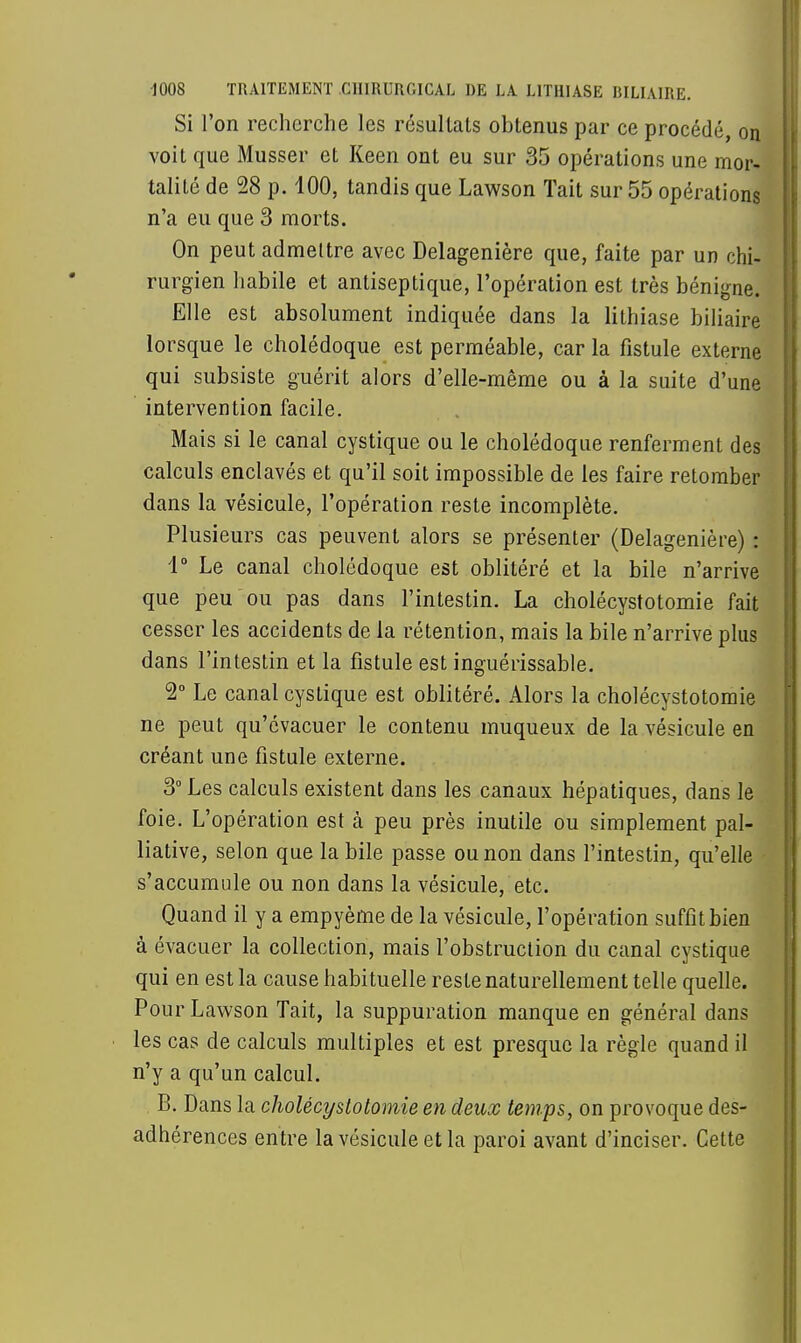 Si l'on recherche les résultats obtenus par ce procédé, on voit que Musser et Keen ont eu sur 35 opérations une mor- talité de 28 p. 100, tandis que Lawson Tait sur 55 opérations n'a eu que 3 morts. On peut admettre avec Delagenière que, faite par un chi- rurgien habile et antiseptique, l'opération est très bénigne. Elle est absolument indiquée dans la lithiase biliaire lorsque le cholédoque est perméable, car la fistule externe qui subsiste guérit alors d'elle-même ou à la suite d'une intervention facile. Mais si le canal cystique ou le cholédoque renferment des calculs enclavés et qu'il soit impossible de les faire retomber dans la vésicule, l'opération reste incomplète. Plusieurs cas peuvent alors se présenter (Delagenière) : 1° Le canal cholédoque est oblitéré et la bile n'arrive que peu ou pas dans l'intestin. La cholécystotomie fait cesser les accidents de la rétention, mais la bile n'arrive plus dans l'intestin et la fistule est inguérissable. 2° Le canal cystique est oblitéré. Alors la cholécystotomie ne peut qu'évacuer le contenu muqueux de la vésicule en créant une fistule externe. 3° Les calculs existent dans les canaux hépatiques, dans le foie. L'opération est à peu près inutile ou simplement pal- liative, selon que la bile passe ou non dans l'intestin, qu'elle s'accumule ou non dans la vésicule, etc. Quand il y a empyème de la vésicule, l'opération suffit bien à évacuer la collection, mais l'obstruction du canal cystique qui en est la cause habituelle reste naturellement telle quelle. Pour Lawson Tait, la suppuration manque en général dans les cas de calculs multiples et est presque la règle quand il n'y a qu'un calcul. B. Dans la cholécystotomie en deux temps, on provoque des- adhérences entre la vésicule et la paroi avant d'inciser. Cette