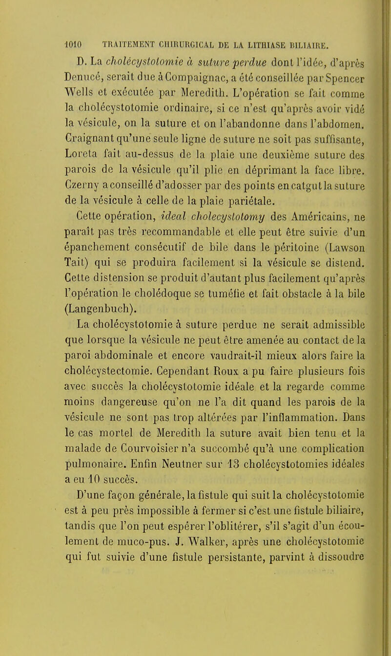 D. La cholécystolomie à suture perdue dont l'idée, d'après Denucé, serait due àCompaignac, a été conseillée par Spencer Wells et exécutée par Meredith. L'opération se fait comme la cholécystotomie ordinaire, si ce n'est qu'après avoir vidé la vésicule, on la suture et on l'abandonne dans l'abdomen. Craignant qu'une seule ligne de suture ne soit pas suffisante, Loreta fait au-dessus de la plaie une deuxième suture des parois de la vésicule qu'il plie en déprimant la face libre. Czerny a conseillé d'ad osser par des points en catgut la suture de la vésicule à celle de la plaie pariétale. Cette opération, idéal cholecyslolomy des Américains, ne paraît pas très recommandable et elle peut être suivie d'un épanchement consécutif de bile dans le péritoine (Lawson Tait) qui se produira facilement si la vésicule se distend. Cette distension se produit d'autant plus facilement qu'après l'opération le cholédoque se tuméfie et fait obstacle à la bile (Langenbuch). La cholécystotomie à suture perdue ne serait admissible que lorsque la vésicule ne peut être amenée au contact de la paroi abdominale et encore vaudrait-il mieux alors faire la cholécystectomie. Cependant Roux a pu faire plusieurs fois avec succès la cholécystotomie idéale et la regarde comme moins dangereuse qu'on ne l'a dit quand les parois de la vésicule ne sont pas trop altérées par l'inflammation. Dans le cas mortel de Meredith la suture avait bien tenu et la malade de Courvoisier n'a succombé qu'à une complication pulmonaire. Enfin Neutner sur 13 cholécystotomies idéales a eu 10 succès. D'une façon générale, la fistule qui suit la cholécystotomie est à peu près impossible à fermer si c'est une fistule biliaire, tandis que l'on peut espérer l'oblitérer, s'il s'agit d'un écou- lement de muco-pus. J. Walker, après une cholécystotomie qui fut suivie d'une fistule persistante, parvint à dissoudre