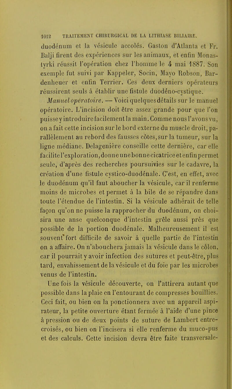 duodénum el la vésicule accolés. Gaston d'Atlanta et Fr. Balji firent des expériences sur les animaux, et enfin Monas- tyrki réussit l'opération chez l'homme le 4 mai 1887. Son exemple fut suivi par Rappeler. Socin, Mayo Robson, Bar- denheuer et enfin Terrier. Ces deux derniers opérateurs réussirent seuls à établir une fistule duodéno-cystique. Manuel opératoire. —Voici quelques détails sur le manuel opératoire. L'incision doit être assez grande pour que l'on puissey introduire facilement la main. Comme nous l'avons vu, on a fait cette incision sur le bord externe du muscle droit, pa- rallèlement au rebord des fausses côtes, sur la tumeur, sur la ligne médiane. Delagenière conseille cette dernière, car elle facilite l'exploration, donne unebonne cicatrice et enfin permet seule, d'après des recherches poursuivies sur le cadavre, la création d'une fistule cystico-duodénale. C'est, en effet, avec le duodénum qu'il faut aboucher la vésicule, car il renferme moins de microbes et permet à la bile de se répandre dans toute l'étendue de l'intestin. Si la vésicule adhérait de telle façon qu'on ne puisse la rapprocher du duodénum, on choi- sira une anse quelconque d'intestin grêle aussi près que possible de la portion duodénale. Malheureusement il est souvent* fort difficile de savoir à quelle partie de l'intestin on a affaire. On n'abouchera jamais la vésicule dans le côlon, car il pourrait y avoir infection des sutures et peut-être, plus tard, envahissement de la vésicule et du foie par les microbes venus de l'intestin. Une fois la vésicule découverte, on l'attirera autant que possible dans la plaie en l'entourant de compresses bouillies. Ceci fait, ou bien on la ponctionnera avec un appareil aspi- rateur, la petite ouverture étant fermée à l'aide d'une pince à pression ou de deux points de suture de Lambert entre- croisés, ou bien on l'incisera si elle renferme du muco-pus et des calculs. Cette incision devra être faite transversale-