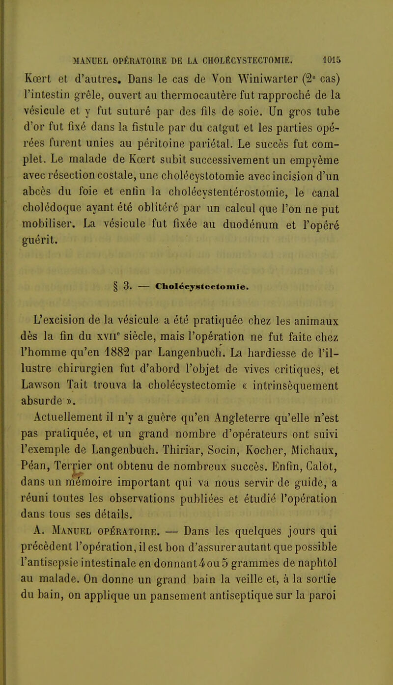 Kœrt et d'autres. Dans le cas de Von Winiwarter (2e cas) l'intestin grêle, ouvert au thermocautère fut rapproché de la vésicule et y fut suturé par des fils de soie. Un gros tube d'or fut fixé dans la fistule par du catgut et les parties opé- rées furent unies au péritoine pariétal. Le succès fut com- plet. Le malade de Kœrt subit successivement un empyème avec résection costale, une cholécystotomie avec incision d'un abcès du foie et entin la cholécystentérostomie, le canal cholédoque ayant été oblitéré par un calcul que l'on ne put mobiliser. La vésicule fut fixée au duodénum et l'opéré guérit. § 3. — Cholécystectomie. L'excision de la vésicule a été pratiquée chez les animaux dès la fin du xvne siècle, mais l'opération ne fut faite chez l'homme qu'en 1882 par Langenbuch. La hardiesse de l'il- lustre chirurgien fut d'abord l'objet de vives critiques, et Lawson Tait trouva la cholécystectomie « intrinsèquement absurde ». Actuellement il n'y a guère qu'en Angleterre qu'elle n'est pas pratiquée, et un grand nombre d'opérateurs ont suivi l'exemple de Langenbuch. Thiriar, Socin, Kocher, Michaux, Péan, Terrier ont obtenu de nombreux succès. Enfin, Calot, dans un mémoire important qui va nous servir de guide, a réuni toutes les observations publiées et étudié l'opération dans tous ses détails. A. Manuel opératoire. — Dans les quelques jours qui précèdent l'opération, il est bon d'assurer autant que possible l'antisepsie intestinale en donnant4ou5 grammes de naphtol au malade. On donne un grand bain la veille et, à la sortie du bain, on applique un pansement antiseptique sur la paroi