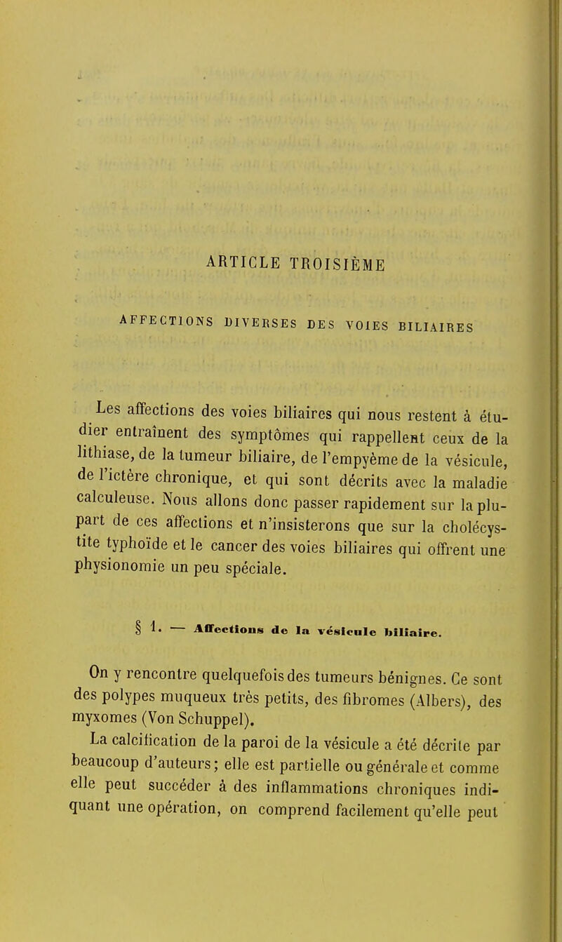 ARTICLE TROISIÈME AFFECTIONS DIVERSES DES VOIES BILIAIRES Les affections des voies biliaires qui nous restent à étu- dier entraînent des symptômes qui rappellent ceux de la lithiase, de la tumeur biliaire, de l'empyème de la vésicule, de l'ictère chronique, et qui sont décrits avec la maladie calculeuse. Nous allons donc passer rapidement sur la plu- part de ces affections et n'insisterons que sur la cholécys- tite typhoïde et le cancer des voies biliaires qui offrent une physionomie un peu spéciale. § — Affections de la vésicule biliaire. On y rencontre quelquefois des tumeurs bénignes. Ce sont des polypes muqueux très petits, des fibromes (Albers), des myxomes (Von Schuppel). La calcification de la paroi de la vésicule a été décrite par beaucoup d'auteurs; elle est partielle ou générale et comme elle peut succéder à des inflammations chroniques indi- quant une opération, on comprend facilement qu'elle peut