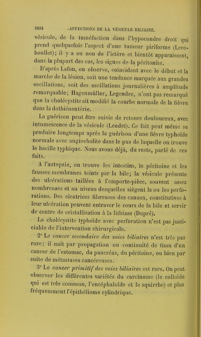 vésicule, de la tuméfaction dans l'hypocondre droit qui prend quelquefois l'aspect d'une tumeur piriforme (Lere- boullet); il y a ou non de l'ictère et bientôt apparaissent, dans la plupart des cas, les signes de la péritonite. D'après Lafon, on observe, coïncidant avec le début et la marche de la lésion, soit une tendance marquée aux grandes oscillations, soit des oscillations journalières à amplitude remarquable; Hagenmùller, Legendre, n'ont pas remarqué que la cholécystite ait modifié la courbe normale de la fièvre dans la dothiénentérie. La guérison peut être suivie de retours douloureux, avec intumescence de la vésicule (Leudet). Ce fait peut même se produire longtemps après la guérison d'une fièvre typhoïde normale avec angiocholite dans le pus de laquelle on trouve le bacille typhique. Nous avons déjà, du reste, parlé de ces faits. A l'autopsie, on trouve les intestins, le péritoine et les fausses membranes teints par la bile; la vésicule présente des ulcérations taillées à l'emporte-pièce, souvent assez nombreuses et au niveau desquelles siègent la ou les perfo- rations. Des cicatrices fibreuses des canaux, constitutives à leur ulcération peuvent entraver le cours de la bile et servir de centre de cristallisation à la lithiase (Dupré). La cholécystite typhoïde avec perforation n'est pas justi- ciable de l'intervention chirurgicale. 2° Le cancer secondaire des voies biliaires n'est très pas rare; il naît par propagation ou continuité de tissu d'un cancer de l'estomac, du pancréas, du péritoine, ou bien par suite de métastases cancéreuses. 3° Le cancer primitif des voies biliaires est rare. On peut observer les différentes variétés du carcinome (le colloïde qui est très commun, l'encéphaloïde et le squirrhe) et plus fréquemment l'épithéliome cylindrique.