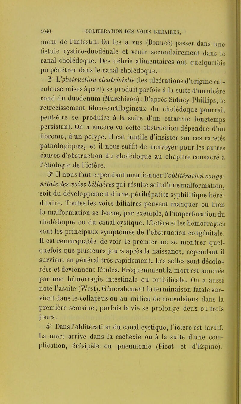 ment de l'intestin. On les a vus (Denucé) passer dans une fistule cystico-duodénale et venir secondairement dans le canal cholédoque. Des débris alimentaires ont quelquefois pu pénétrer dans le canal cholédoque. 2° Vpbstruction cicatricielle (les ulcérations d'origine cal- culeuse misesàpart) se produit parfois à la suite d'un ulcère rond du duodénum (Murchison). D'après Sidney Phillips, le rétrécissement libro-cartilagineux du cholédoque pourrait peut-être se produire à la suite d'un catarrhe longtemps persistant. On a encore vu cette obstruction dépendre d'un fibrome, d'un polype. Il est inutile d'insister sur ces raretés pathologiques, et il nous suffit de renvoyer pour les autres causes d'obstruction du cholédoque au chapitre consacré à l'étiologie de l'ictère. 3° Il nous faut cependant mentionner l'oblitération congé- nitale des voies biliaires qui résulte soit d'une malformation, soit du développement d'une périhépatite syphilitique héré- ditaire. Toutes les voies biliaires peuvent manquer ou bien la malformation se borne, par exemple, à l'imperforation du cholédoque ou du canal cystique. L'ictère et les hémorragies sont les principaux symptômes de l'obstruction congénitale. 11 est remarquable de voir le premier ne se montrer quel- quefois que plusieurs jours après la naissance, cependant il survient en général très rapidement. Les selles sont décolo- rées et deviennent fétides. Fréquemment la mort est amenée par une hémorragie intestinale ou ombilicale. On a aussi noté l'ascite (West). Généralement la terminaison fatale sur- vient dans le collapsus ou au milieu de convulsions dans la première semaine; parfois la vie se prolonge deux ou trois jours. 4° Dans l'oblitération du canal cystique, l'ictère est tardif. La mort arrive dans la cachexie ou à la suite d'une com- plication, érésipèle ou pneumonie (Picot et d'Espine).