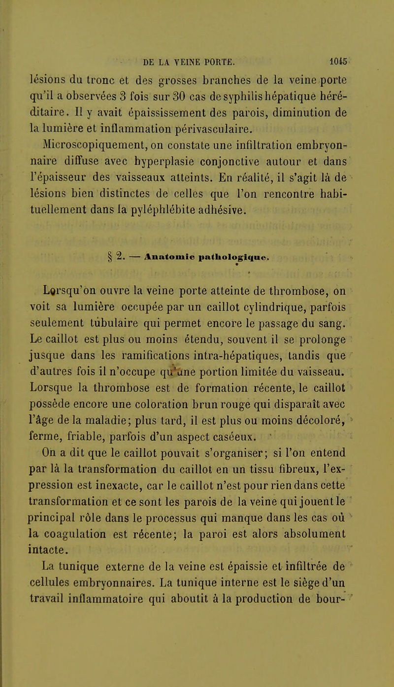 lésions du tronc et des grosses branches de la veine porte qu'il a observées 3 fois sur 30 cas de syphilis hépatique héré- ditaire. Il y avait épaississement des parois, diminution de la lumière et inflammation périvasculaire. Microscopiquement, on constate une infiltration embryon- naire diffuse avec hyperplasie conjonctive autour et dans l'épaisseur des vaisseaux atteints. En réalité, il s'agit là de lésions bien distinctes de celles que l'on rencontre habi- tuellement dans la pyléphlébite adhésive. § 2. — Anatomie pathologique. • Lorsqu'on ouvre la veine porte atteinte de thrombose, on voit sa lumière occupée par un caillot cylindrique, parfois seulement tùbulaire qui permet encore le passage du sang. Le caillot est plus ou moins étendu, souvent il se prolonge jusque dans les ramifications intra-hépatiques, tandis que d'autres fois il n'occupe qir*dne portion limitée du vaisseau. Lorsque la thrombose est de formation récente, le caillot possède encore une coloration brun rouge qui disparaît avec l'âge de la maladie; plus tard, il est plus ou moins décoloré, ferme, friable, parfois d'un aspect caséeux. On a dit que le caillot pouvait s'organiser; si l'on entend par là la transformation du caillot en un tissu fibreux, l'ex- pression est inexacte, car le caillot n'est pour rien dans cette transformation et ce sont les parois de la veine qui jouent le principal rôle dans le processus qui manque dans les cas où la coagulation est récente; la paroi est alors absolument intacte. La tunique externe de la veine est épaissie et infiltrée de cellules embryonnaires. La tunique interne est le siège d'un travail inflammatoire qui aboutit à la production de bour-