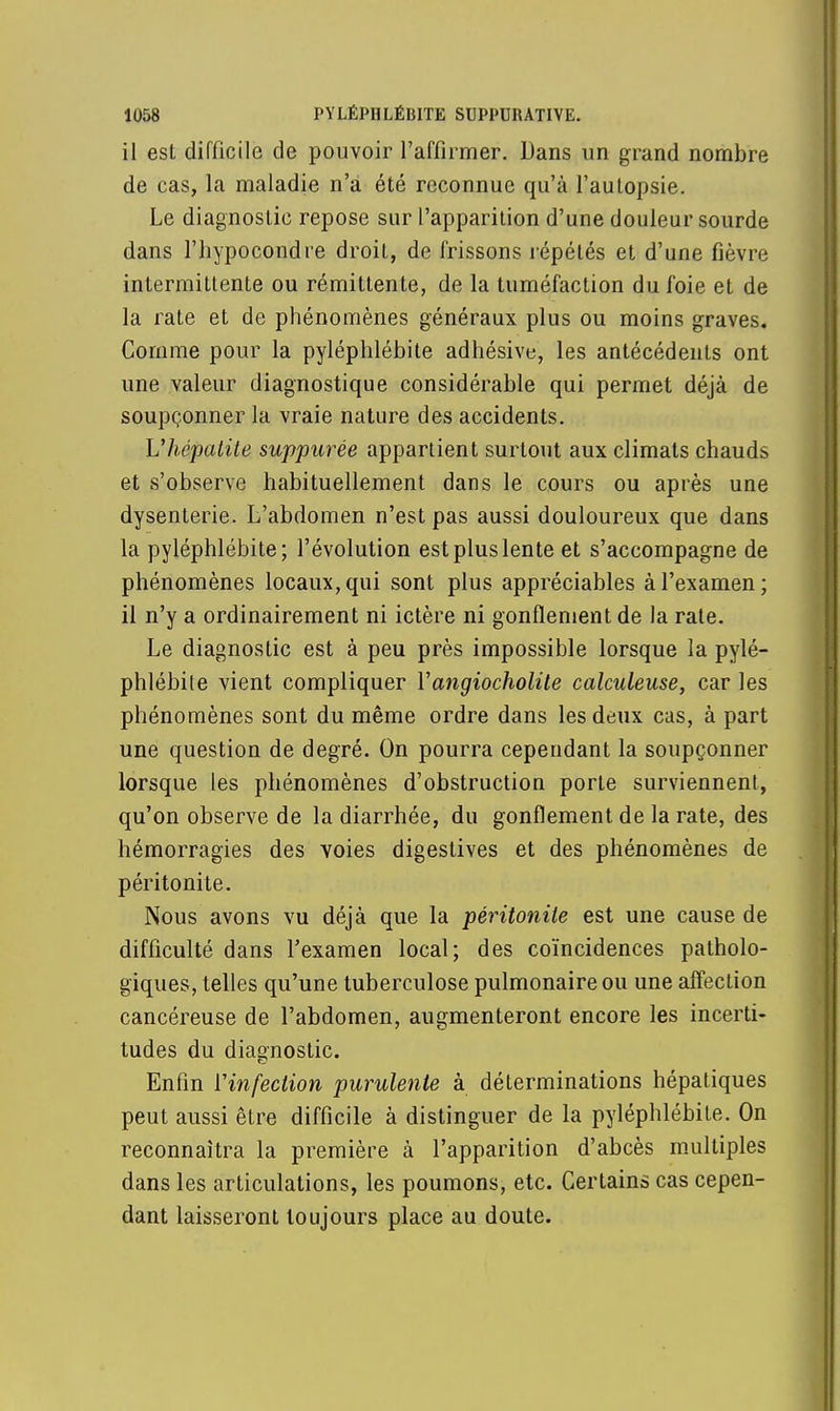 il est difficile de pouvoir l'affirmer. Dans un grand nombre de cas, la maladie n'a été reconnue qu'à l'autopsie. Le diagnostic repose sur l'apparition d'une douleur sourde dans l'hypocondre droit, de frissons répétés et d'une fièvre intermittente ou rémittente, de la tuméfaction du foie et de la rate et de phénomènes généraux plus ou moins graves. Comme pour la pyléphlébite adhésive, les antécédents ont une valeur diagnostique considérable qui permet déjà de soupçonner la vraie nature des accidents. L'hépatite suppurée appartient surtout aux climats chauds et s'observe habituellement dans le cours ou après une dysenterie. L'abdomen n'est pas aussi douloureux que dans la pyléphlébite; l'évolution est plus lente et s'accompagne de phénomènes locaux, qui sont plus appréciables à l'examen; il n'y a ordinairement ni ictère ni gonflement de la rate. Le diagnostic est à peu près impossible lorsque la pylé- phlébite vient compliquer Vangiocholite calculeuse, car les phénomènes sont du même ordre dans les deux cas, à part une question de degré. On pourra cependant la soupçonner lorsque les phénomènes d'obstruction porte surviennent, qu'on observe de la diarrhée, du gonflement de la rate, des hémorragies des voies digestives et des phénomènes de péritonite. Nous avons vu déjà que la péritonite est une cause de difficulté dans l'examen local; des coïncidences patholo- giques, telles qu'une tuberculose pulmonaire ou une affection cancéreuse de l'abdomen, augmenteront encore les incerti- tudes du diagnostic. Enfin Yinfection purulente à déterminations hépatiques peut aussi être difficile à distinguer de la pyléphlébite. On reconnaîtra la première à l'apparition d'abcès multiples dans les articulations, les poumons, etc. Certains cas cepen- dant laisseront toujours place au doute.