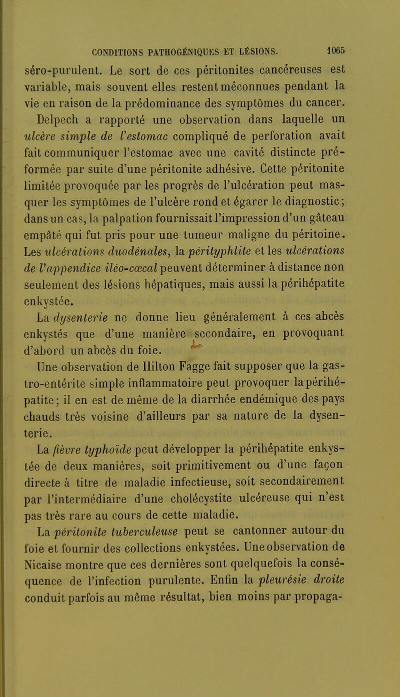 séro-purulent. Le sort de ces péritonites cancéreuses est variable, mais souvent elles restent méconnues pendant la vie en raison de la prédominance des symptômes du cancer. Delpech a rapporté une observation dans laquelle un ulcère simple de l'estomac compliqué de perforation avait fait communiquer l'estomac avec une cavité distincte pré- formée par suite d'une péritonite adhésive. Cette péritonite limitée provoquée par les progrès de l'ulcération peut mas- quer les symptômes de l'ulcère rond et égarer le diagnostic; dans un cas, la palpation fournissait l'impression d'an gâteau empâté qui fut pris pour une tumeur maligne du péritoine. Les ulcérations duodénales, la pérityphlite et les ulcérations de Vappendice iléo-cœcal peuvent déterminer à distance non seulement des lésions hépatiques, mais aussi la périhépatite enkystée. La dysenterie ne donne lieu généralement à ces abcès enkystés que d'une manière secondaire, en provoquant d'abord un abcès du foie. Une observation de Hilton Fagge fait supposer que la gas- tro-entérite simple inflammatoire peut provoquer la périhé- patite; il en est de même de la diarrhée endémique des pays chauds très voisine d'ailleurs par sa nature de la dysen- terie. La fièvre typhoïde peut développer la périhépatite enkys- tée de deux manières, soit primitivement ou d'une façon directe à titre de maladie infectieuse, soit secondairement par l'intermédiaire d'une cholécystite ulcéreuse qui n'est pas très rare au cours de cette maladie. La péritonite tuberculeuse peut se cantonner autour du foie et fournir des collections enkystées. Une observation de Nicaise montre que ces dernières sont quelquefois la consé- quence de l'infection purulente. Enfin la pleurésie droite conduit parfois au même résultat, bien moins par propaga-