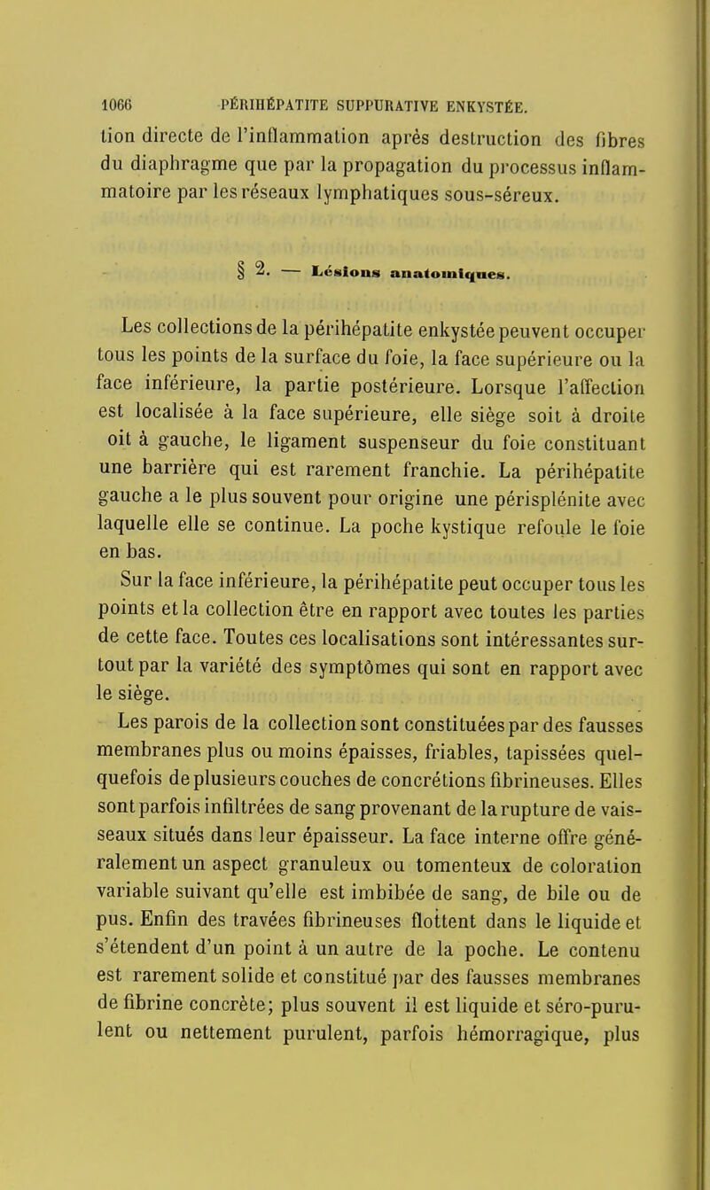 lion directe de l'inflammation après destruction des fibres du diaphragme que par la propagation du processus inflam- matoire par les réseaux lymphatiques sous-séreux. § 2. — Lésions anatomique*. Les collections de la périhépatite enkystée peuvent occuper tous les points de la surface du foie, la face supérieure ou la face inférieure, la partie postérieure. Lorsque l'affection est localisée à la face supérieure, elle siège soit à droite oit à gauche, le ligament suspenseur du foie constituant une barrière qui est rarement franchie. La périhépatite gauche a le plus souvent pour origine une périsplénite avec laquelle elle se continue. La poche kystique refoule le foie en bas. Sur la face inférieure, la périhépatite peut occuper tous les points et la collection être en rapport avec toutes les parties de cette face. Toutes ces localisations sont intéressantes sur- tout par la variété des symptômes qui sont en rapport avec le siège. Les parois de la collection sont constituées par des fausses membranes plus ou moins épaisses, friables, tapissées quel- quefois de plusieurs couches de concrétions fibrineuses. Elles sont parfois infiltrées de sang provenant de la rupture de vais- seaux situés dans leur épaisseur. La face interne offre géné- ralement un aspect granuleux ou tomenteux de coloration variable suivant qu'elle est imbibée de sang, de bile ou de pus. Enfin des travées fibrineuses flottent dans le liquide et s'étendent d'un point à un autre de la poche. Le contenu est rarement solide et constitué par des fausses membranes de fibrine concrète; plus souvent il est liquide et séro-puru- lent ou nettement purulent, parfois hémorragique, plus