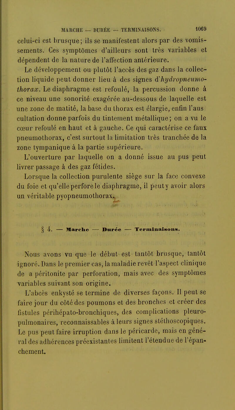 celui-ci est brusque; ils se manifestent alors par des vomis- sements. Ces symptômes d'ailleurs sont très variables et dépendent de la nature de l'affection antérieure. Le développement ou plutôt l'accès des gaz dans la collec- tion liquide peut donner lieu à des signes <¥hydropneumo- thorax. Le diaphragme est refoulé, la percussion donne à ce niveau une sonorité exagérée au-dessous de laquelle est une zone de matité, la base du thorax est élargie, enfin l'aus cultation donne parfois du tintement métallique; on a vu le cœur refoulé en haut et à gauche. Ce qui caractérise ce faux pneumothorax, c'est surtout la limitation très tranchée de la zone lympanique à la partie supérieure. L'ouverture par laquelle on a donné issue au pus peut livrer passage à des gaz fétides. Lorsque la collection purulente siège sur la face convexe du foie et qu'elle perfore le diaphragme, il peut y avoir alors un véritable pyopneumothorax.. § 4. — Marche — Durée — Terminaisons. Nous avons vu que le début est tantôt brusque, tantôt ignoré. Dans le premier cas, la maladie revêt l'aspect clinique de a péritonite par perforation, mais avec des symptômes variables suivant son origine. L'abcès enkysté se termine de diverses façons. Il peut se faire jour du côté des poumons et des bronches et créer des fistules périhépato-bronchiques, des complications pleuro- pulmonaires, reconnaissantes à leurs signes sléthoscopiques. Le pus peut faire irruption dans le péricarde, mais en géné- ral des adhérences préexistantes limitent l'étendue de l'épan- chement.